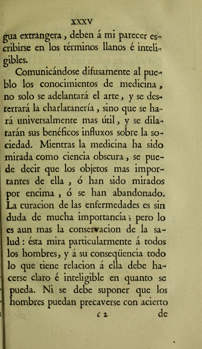 gua extrangera, deben á mi parecer es- cribirse en los términos llanos é inteli- gibles. Comunicándose difusamente al pue- blo los conocimientos de medicina, no solo se adelantará el arte, y se des- terrará la charlatanería, sino que se ha- rá universalmente mas útil ^ y se dila- tarán sus benéficos influxos sobre la so- ciedad. Mientras la medicina ha sido mirada como ciencia obscura, se pue- de decir que los objetos mas impor- tantes de ella , ó han sido mirados por encima , d se han abandonado. La curación de las enfermedades es sin duda de mucha importancia; pero lo es aun mas la conservación de la sa- lud : ésta mira particularmente á todos los hombres, y á su conseqiiencia todo ! lo que tiene relación á ella debe ha- cerse claro é inteligible en quanto se pueda. Ni se debe suponer que los - hombres puedan precaverse con acierto c z de i