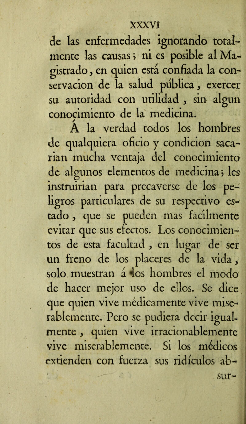 de las enfermedades ignorando total- mente las causas> ni es posible al Ma- gistrado , en quien está confiada la con- servación de la salud publica, exercer su autoridad con utilidad , sin algún conocimiento de la medicina. A la verdad todos los hombres de qualquiera oficio y condición saca- rian mucha ventaja del conocimiento de algunos elementos de medicina i les instruirian para precaverse de los pe- ligros particulares de su respectivo es- tado j que se pueden mas fácilmente evitar que sus efectos. Los conocimien- tos de esta facultad , en lugar de ser un freno de los placeres de la vida, solo muestran á 4os hombres el modo de hacer mejor uso de ellos. Se dice que quien vive médicamente vive mise- rablemente. Pero se pudiera decir igual- mente , quien vive irrazonablemente vive miserablemente. Si los médicos extienden con fuerza sus ridículos ab- sur-