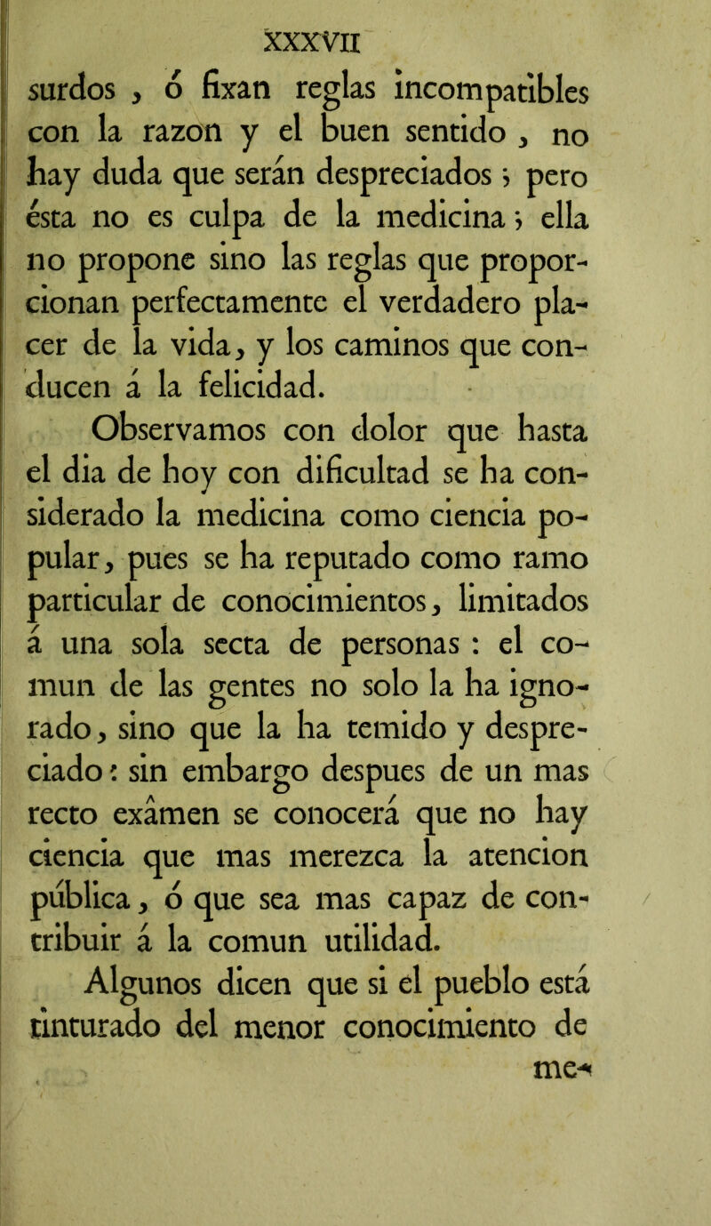surdos , 6 fixan reglas incompatibles con la razón y el buen sentido , no hay duda que serán despreciados > pero ésta no es culpa de la medicina*, ella no propone sino las reglas que propor- cionan perfectamente el verdadero pla- cer de ía vida, y los caminos que con- ducen á la felicidad. Observamos con dolor que hasta el dia de hoy con dificultad se ha con- siderado la medicina como ciencia po- pular, pues se ha reputado como ramo particular de conocimientos, limitados á una sola secta de personas: el co- mún de las gentes no solo la ha igno- rado , sino que la ha temido y despre- ciado : sin embargo después de un mas recto examen se conocerá que no hay ciencia que mas merezca la atención publica, 6 que sea mas capaz de con- tribuir á la común utilidad. Algunos dicen que si el pueblo está tinturado del menor conocimiento de me-