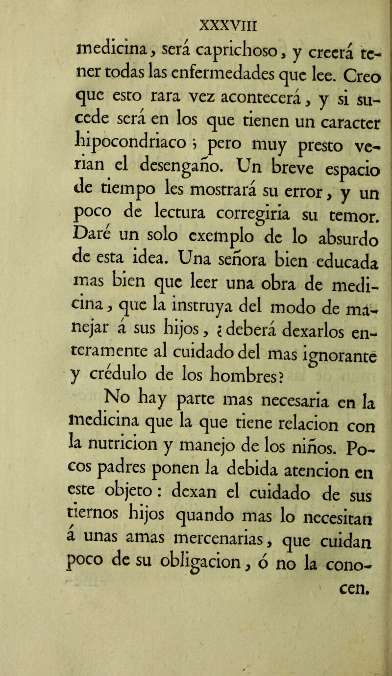 medicina, será caprichoso, y creerá te- ner todas las enfermedades que lee. Creo que esto rara vez acontecerá, y si su- cede sera en los que tienen un carácter hipocondriaco } pero muy presto ve- rían el desengaño. Un breve espacio de tiempo les mostrará su error, y un poco de lectura corregiría su temor. Daré un solo cxemplo de lo absurdo de esta idea. Una señora bien educada mas bien que leer una obra de medi- cina , que la instruya del modo de ma- nejar á sus hijos, < deberá dexarlos en- teramente al cuidado del mas ignorante y crédulo de los hombres? No hay parte mas necesaria en la medicina que la que tiene relación con la nutrición y manejo de los niños. Po- cos padres ponen la debida atención en este objeto: dexan el cuidado de sus tiernos hijos quando mas lo necesitan a unas amas mercenarias, que cuidan poco de su obligación, ó no la cono- cen.