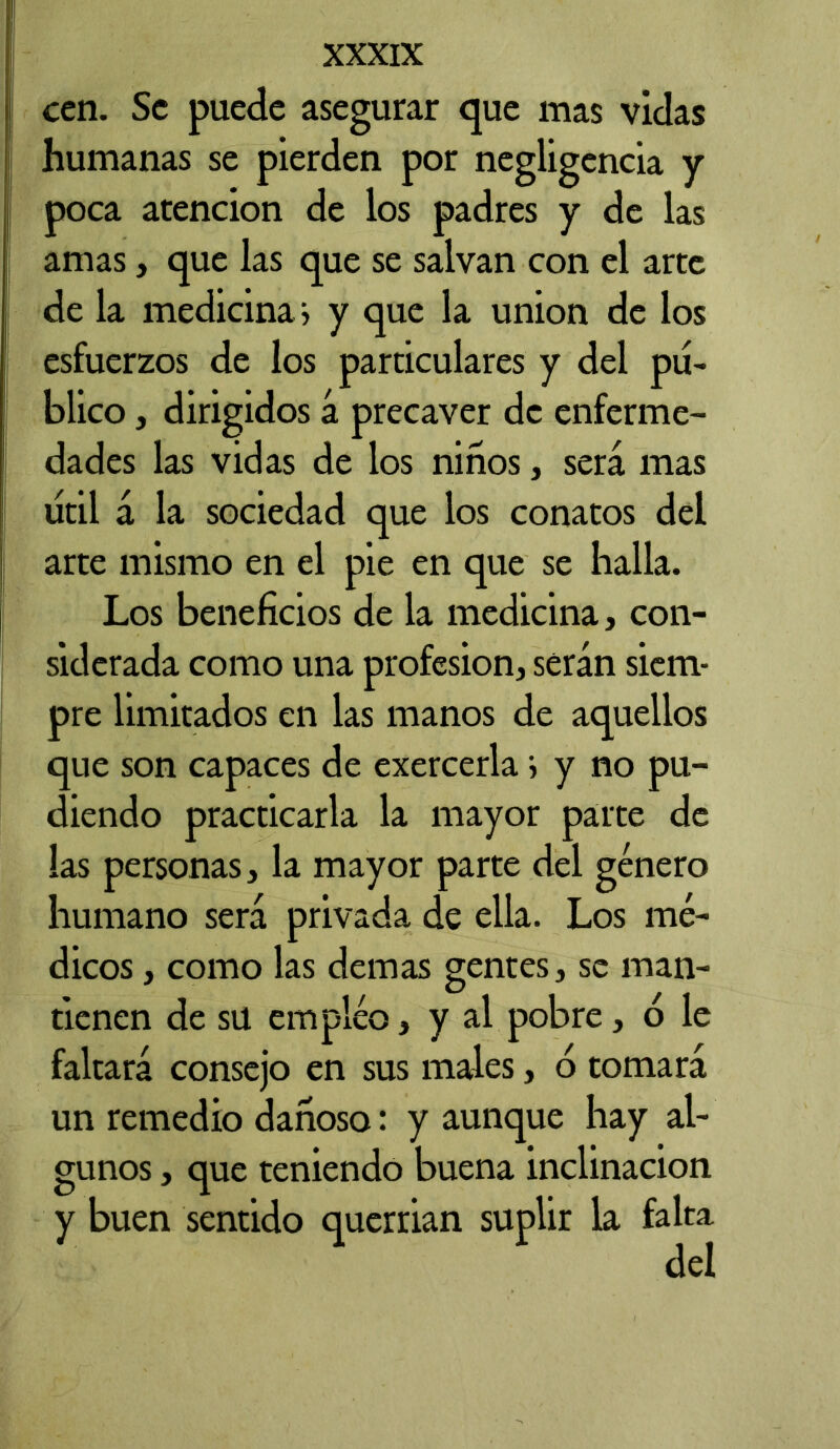 cen. Se puede asegurar que mas vidas humanas se pierden por negligencia y poca atención de los padres y de las amas, que las que se salvan con el arte de la medicina, y que la union de los esfuerzos de los particulares y del pu- blico , dirigidos á precaver de enferme- dades las vidas de los niños, será mas litil á la sociedad que los conatos del arte mismo en el pie en que se halla. Los beneficios de la medicina, con- siderada como una profesión, serán siem- pre limitados en las manos de aquellos que son capaces de exercerla i y no pu- diendo practicarla la mayor parte de las personas, la mayor parte del género humano será privada de ella. Los mé- dicos , como las demas gentes, se man- tienen de sü empleo, y al pobre, o le faltará consejo en sus males, o tomará un remedio dañoso: y aunque hay al- gunos , que teniendo buena inclinación y buen sentido querrían suplir la falta del
