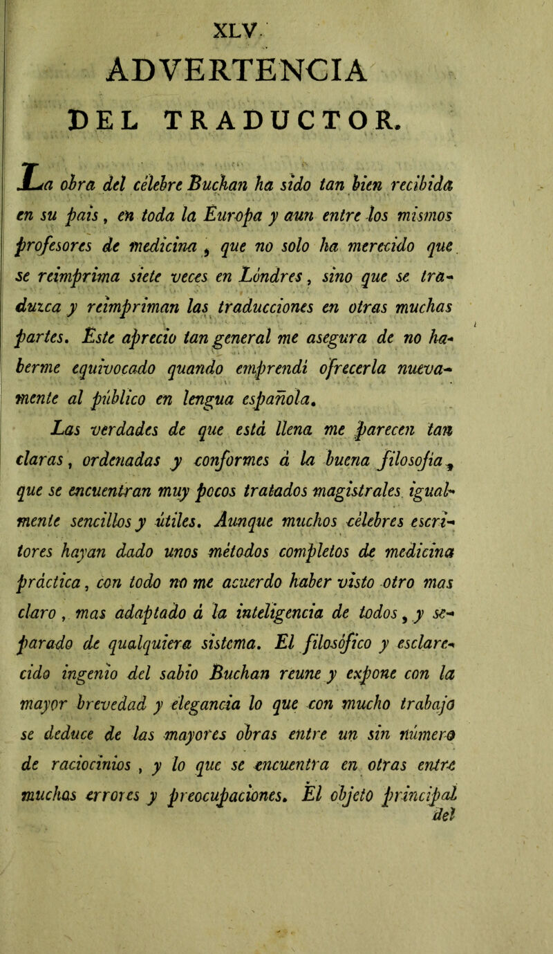 ADVERTENCIA DEL TRADUCTOR* La obra del celebre Buchan ha sido tan bien recibida en su pais, en toda la Europa y aun entre los mismos profesores de medicina * que no solo ha merecido que se reimprima siete veces en Londres, sino que se tra- duzca y reimpriman las traducciones en otras muchas partes. Este aprecio tan general me asegura de no ha- berme equivocado quando emprendí ofrecerla nueva- mente al público en lengua española. Las verdades de que está llena me parecen tan claras, ordenadas y conformes á la buena filosofa * que se encuentran muy pocos tratados magistrales igual- mente sencillos y útiles. Aunque muchos célebres escri- tores hayan dado unos métodos completos de medicina práctica, con todo no me acuerdo haber visto otro mas claro, mas adaptado á la inteligencia de todos, y se- parado de qualquiera sistema. El filosófico y es clare* cido ingenio del sabio Buchan reúne y expone con la mayor brevedad y elegancia lo que con mucho trabajo se deduce de las mayores obras entre un sin número de raciocinios , y lo que se encuentra en otras entre muchas errores y preocupaciones. El objeto principal