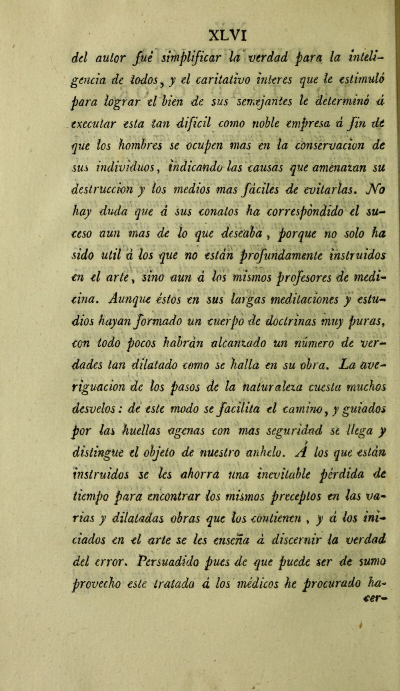 del autor fue simplificar la verdad para la inteli- gencia de iodos ? y el caritativo Ínteres que le estimuló para lograr el bien de sus semejantes le determinó 4 execular esta tan difícil como noble empresa á fin dt que los hombres se ocupen mas en la conservación de sus individuos, indicando las causas que amenazan su destrucción y los medios mas fáciles de evitarlas. JVb hay duda que d sus conatos ha correspondido el su- ceso aun mas de lo que deseaba , porque no solo ha sido Util á los que no están Profundamente instruidos en el arte, sino aun a los mismos profesores de medi- cina. Aunque éstos en sus largas meditaciones y estu- dios hayan formado un cuerpo de doctrinas muy puras, con todo pocos habrán alcanzado un número de ver- dades tan dilatado como se halla en su obra. La ave- riguación de los pasos de la naturaleza cuesta muchos desvelos: de este modo se facilita el camino, y guiados por las huellas ctgenas con mas seguridad st llega y distingue el objeto de nuestro anhelo. A los que están instruidos se les ahorra Una inevitable pérdida de tiempo para encontrar ios mismos preceptos en las va- rias y dilatadas obras que los contienen , y á los ini- ciados en el arte se les enseña a discernir la verdad del error. Persuadida pues de que puede ser de suma provecho este tratada d los médicos he procurado hci*> eer- 4