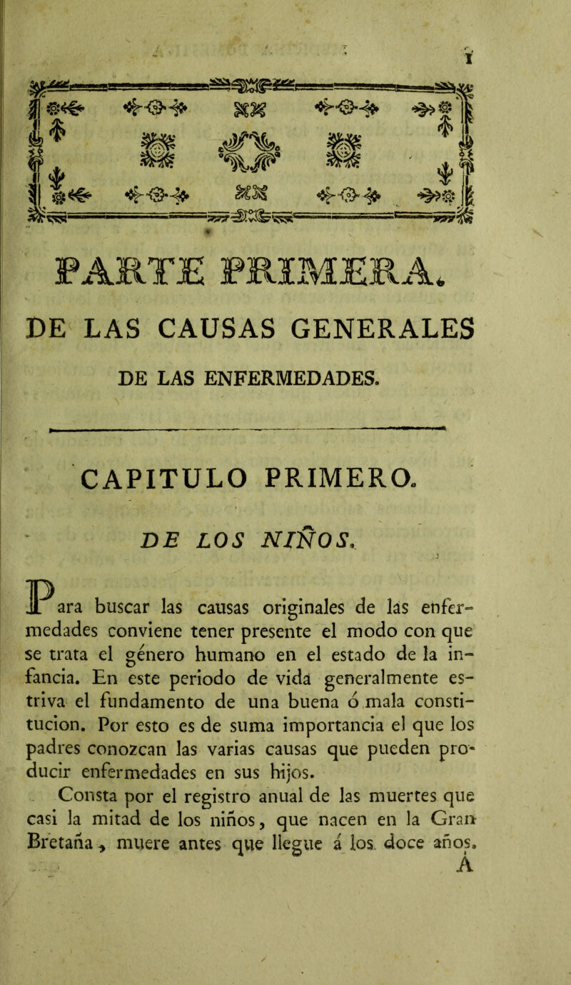 DE LAS CAUSAS GENERALES DE LAS ENFERMEDADES. CAPITULO PRIMERO. BE LOS NIÑOS, JPara buscar las causas originales de las enfer- medades conviene tener presente el modo con que se trata el género humano en el estado de la in- fancia. En este periodo de vida generalmente es- triva el fundamento de una buena ó mala consti- tución. Por esto es de suma importancia el que los padres conozcan las varias causas que pueden pro- ducir enfermedades en sus hijos. Consta por el registro anual de las muertes que casi la mitad de los niños, que nacen en la Gran Bretaña , muere antes que llegue á los doce años, A