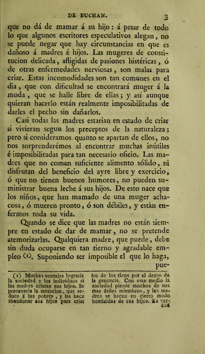 que no dá de mamar á su hijo: á pesar de todo lo que algunos escritores especulativos alegan, no se puede negar que hay circunstancias en que es dañoso á madres é hijos. Las mugeres de consti- tución delicada, afligidas de pasiones histéricas, ó de otras enfermedades nerviosas, son malas para criar. Estas incomodidades son tan comunes en el dia, que con dificultad se encontrará muger á la moda , que se halle libre de ellas; y así aunque quieran hacerlo están realmente imposibilitadas de darles el pecho sin dañarlos. Casi todas las madres estarían en estado de criar si vivieran según los preceptos de la naturaleza; pero si consideramos quanto se apartan de ellos, no nos sorprenderemos al encontrar muchas inútiles é imposibilitadas para tan necesario oficio. Las ma- dres que no comen suficiente alimento sólido, ni disfrutan del beneficio del ayre líbre y exercicio, ó que no tienen buenos humores, no pueden su- ministrar buena leche á sus hijos. De esto nace que los niños, que han mamado de una muger acha- cosa , ó mueren pronto, ó son débiles, y están en- fermos toda su vida. ✓ Quando se dice que las madres no están siem- pre en estado de dar de mamar, no se pretende atemorizarlas. Qualquiera madre, que puede, debe sin duda ocuparse en tan tierno y agradable em- pleo CO. Suponiendo ser imposible el que lo haga, pue- (i) Muchas ventajas lograría los de los ricos por el deseo de la sociedad y los individuos si la ganancia. Con esie medio la las madres criaran sus hijos. Se sociedad pierde muchos de sus precavería la tentación, que se- mas útiles miembros, y las ma- duce á las pobres , y las hace dres se hacen en cierto modo abandonar sus hijos para criar homicidas de sus hijos. Es ver? * cUd
