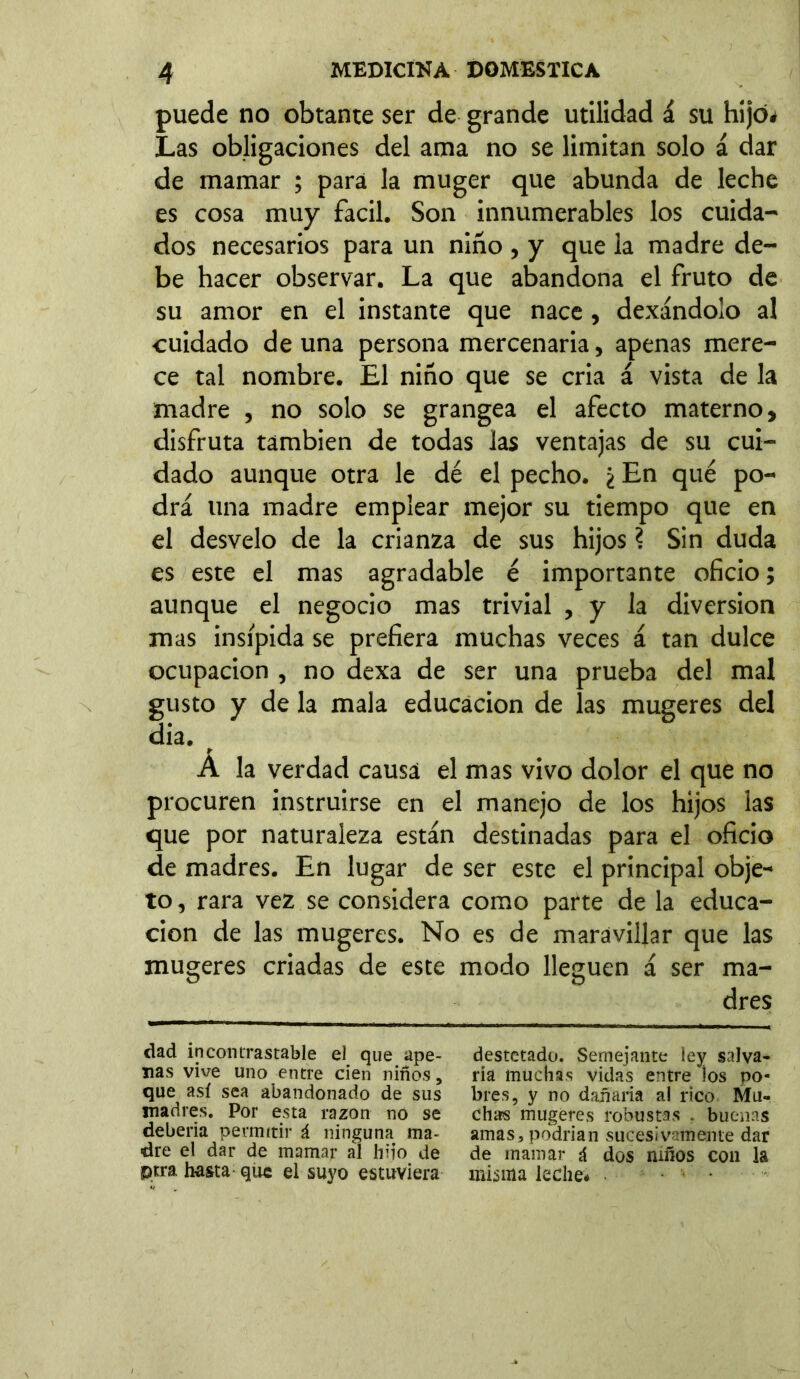 puede no obtante ser de grande utilidad á su hijo* Las obligaciones del ama no se limitan solo á dar de mamar ; para la muger que abunda de leche es cosa muy fácil. Son innumerables los cuida- dos necesarios para un niño , y que la madre de- be hacer observar. La que abandona el fruto de su amor en el instante que nace , dexándolo al cuidado de una persona mercenaria, apenas mere- ce tal nombre. El niño que se cria á vista de la madre , no solo se grangea el afecto materno, disfruta también de todas las ventajas de su cui- dado aunque otra le dé el pecho. ¿ En qué po- drá lina madre emplear mejor su tiempo que en el desvelo de la crianza de sus hijos ? Sin duda es este el mas agradable é importante oficio; aunque el negocio mas trivial , y la diversion mas insípida se prefiera muchas veces á tan dulce ocupación , no dexa de ser una prueba del mal gusto y de la mala educación de las mugeres del dia. Á la verdad causa el mas vivo dolor el que no procuren instruirse en el manejo de los hijos las que por naturaleza están destinadas para el oficio de madres. En lugar de ser este el principal obje- to, rara vez se considera como parte de la educa- ción de las mugeres. No es de maravillar que las mugeres criadas de este modo lleguen á ser ma- dres dad incontrastable el que ape- nas vive uno entre cien niños, que así sea abandonado de sus madres. Por esta razón no se debería permitir i ninguna ma- dre el dar de mamar al hijo de ptra hasta que el suyo estuviera destetado. Semejante ley salva- ría muchas vidas entre los po- bres, y no dañaría al rico Mu- chas mugeres robustas . buenas amas, podrían sucesivamente dar de mamar ú dos niños con la misma leche* ...
