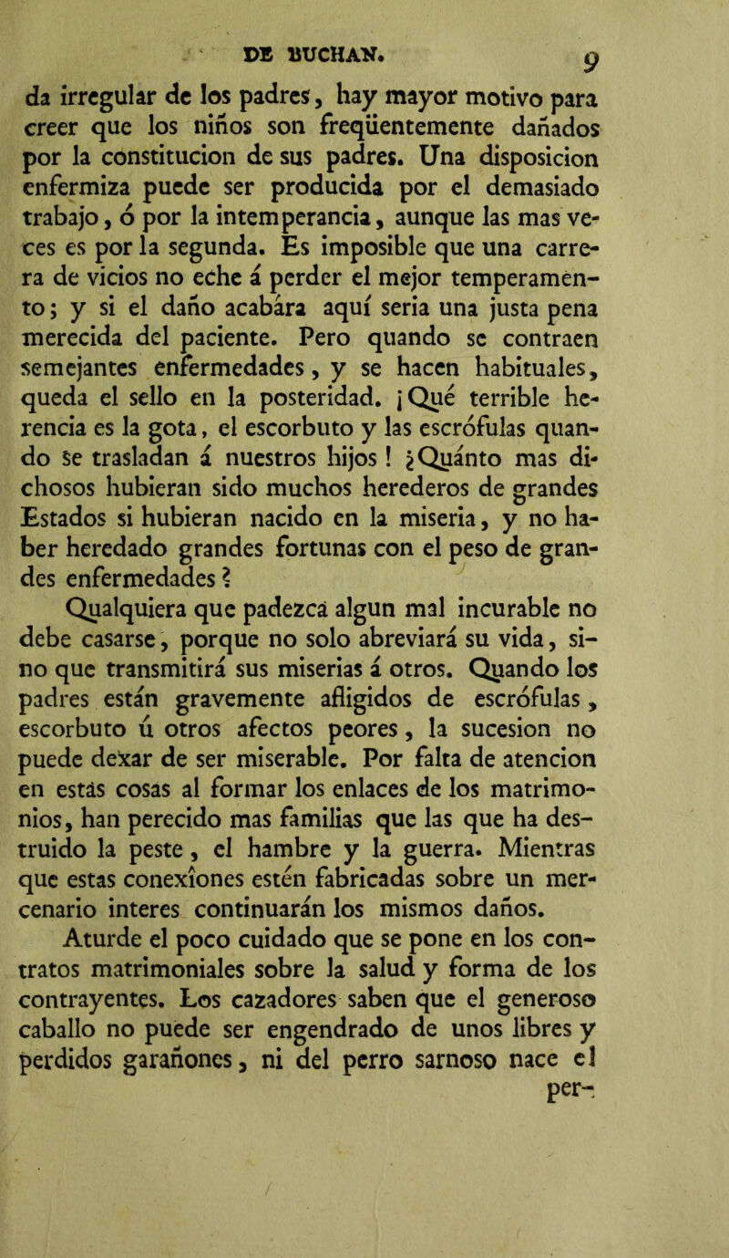 da irregular de los padres, hay mayor motivo para creer que los niños son freqüentemente dañados por la constitución de sus padres. Una disposición enfermiza puede ser producida por el demasiado trabajo, ó por la intemperancia, aunque las mas ve- ces es por la segunda. Es imposible que una carre- ra de vicios no eche á perder el mejor temperamen- to; y si el daño acabara aquí seria una justa pena merecida del paciente. Pero quando se contraen semejantes enfermedades, y se hacen habituales, queda el sello en la posteridad. ¡Qué terrible he- rencia es la gota, el escorbuto y las escrófulas quan- do Se trasladan á nuestros hijos ! ¿Qyánto mas di- chosos hubieran sido muchos herederos de grandes Estados si hubieran nacido en la miseria, y no ha- ber heredado grandes fortunas con el peso de gran- des enfermedades ? Qualquiera que padezca algún mal incurable no debe casarse, porque no solo abreviará su vida, si- no que transmitirá sus miserias á otros. Qviando los padres están gravemente afligidos de escrófulas, escorbuto ú otros afectos peores, la sucesión no puede dexar de ser miserable. Por falta de atención en estás cosas al formar los enlaces de los matrimo- nios, han perecido mas familias que las que ha des- truido la peste, el hambre y la guerra. Mientras que estas conexiones estén fabricadas sobre un mer- cenario interes continuarán los mismos daños. Aturde el poco cuidado que se pone en los con- tratos matrimoniales sobre la salud y forma de los contrayentes. Los cazadores saben que el generoso caballo no puede ser engendrado de unos libres y perdidos garañones, ni del perro sarnoso nace el per-