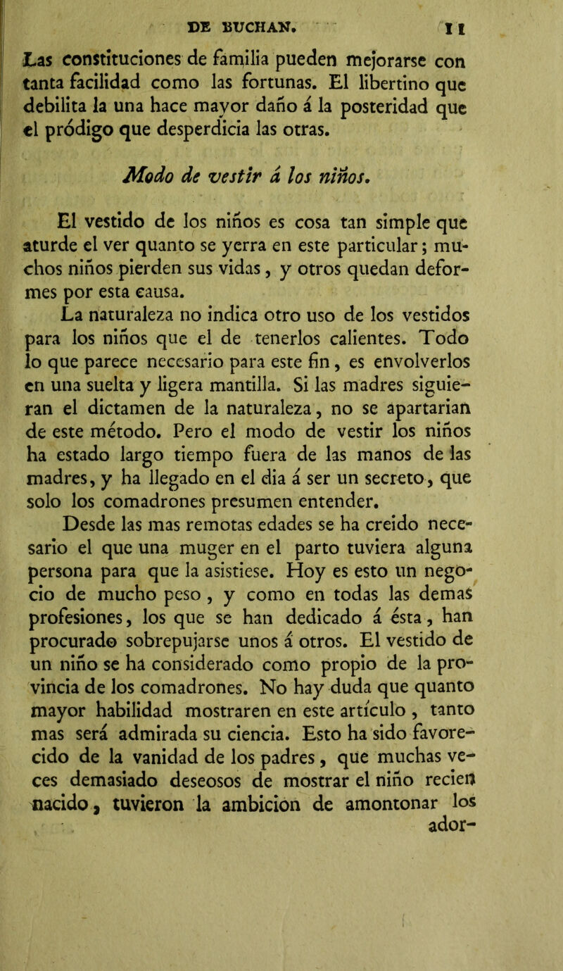 Las constituciones de familia pueden mejorarse con tanta facilidad como las fortunas. El libertino que debilita la una hace mayor daño á la posteridad que «1 pródigo que desperdicia las otras. Modo de vestir á los niños. El vestido de los niños es cosa tan simple que aturde el ver quanto se yerra en este particular; mu- chos niños pierden sus vidas, y otros quedan defor- mes por esta causa. La naturaleza no indica otro uso de los vestidos para los niños que el de tenerlos calientes. Todo lo que parece necesario para este fin, es envolverlos en una suelta y ligera mantilla. Si las madres siguie- ran el dictamen de la naturaleza, no se apartarían de este método. Pero el modo de vestir los niños ha estado largo tiempo fuera de las manos de las madres, y ha llegado en el dia á ser un secreto, que solo los comadrones presumen entender. Desde las mas remotas edades se ha creido nece- sario el que una muger en el parto tuviera alguna persona para que la asistiese. Hoy es esto un nego- cio de mucho peso, y como en todas las demas profesiones, los que se han dedicado á ésta, han procurad© sobrepujarse unos a otros. El vestido de un niño se ha considerado como propio de la pro- vincia de los comadrones. No hay duda que quanto mayor habilidad mostraren en este articulo , tanto mas será admirada su ciencia. Esto ha sido favore- cido de la vanidad de los padres, que muchas ve- ces demasiado deseosos de mostrar el niño recieo nacido, tuvieron la ambición de amontonar los ador-