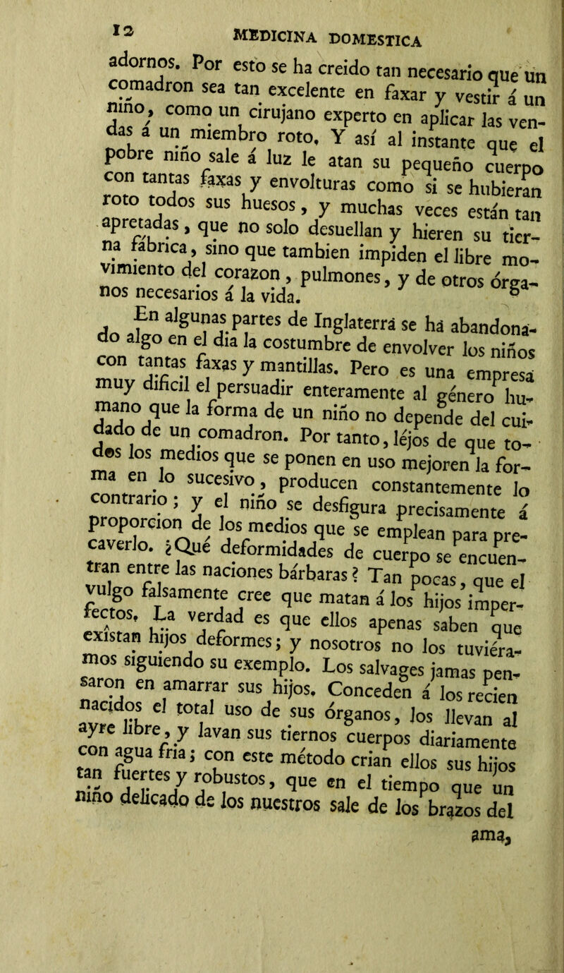 adornos. Por «o se ha creído tan necesario que un comadrón sea tan excelente en faxar y vestir ti un nmo; como un cirujano experto en aplicar las ven- das a un miembro roto, Y así al instante que el pobre mno sale á luz le atan su pequeño cuerpo on tantas faxas y envolturas como si se hubieran roto todos sus huesos, y muchas veces están tan apretadas, que no solo desuellan y hieren su tier- na fabrica, sino que también impiden el libre mo- vimiento del corazón, pulmones, y de otros órga- nos necesarios a la vida¿ - do IoalgU?ai-PfteS de In§Iaterrá se há abandona- do f ** * COStu.™brc de ^volver los niños con tantas faxas y mantillas. Pero es una emnresa muy difícil el persuadir enteramente al géner0P hu- man° que k forma de Un n¡-0 no depe*dc dd ^ dado de un comadrón. Por tanto, lejos de que to- dos los medios que se ponen en uso mejoren k for- ma en Io sucesivo , producen constantemente Jo contrario; y el nmo se desfigura precisamente á proporción de los medios que fe em^SSlJ caverlo. ¿Que deformidades de cuerpo se encuen- tran entre las naciones bárbaras? Tan pocas, que el vulgo falsamente cree que matan á los hijos imper- £ V?íd CS qUC ClIoS aPenas saben que existan hijos deformes; y nosotros no los tuviéra- mos siguiencl0 su esemplo. Los salvages jamas pen- saron en amarrar sus hijos. Conceden á los recien íyrfíbre v f U$° ^ -SUS Ór§anos’ Jos llev™ al ayre hbre , y Javan sus tiernos cuerpos diariamente con agua fría; con este método crian ellos sus hijos 2L«¡T/ ?b,USt°S’ qUe en eJ tíemP° que un mno delicado de los nuestros sale de los brazos del íma,