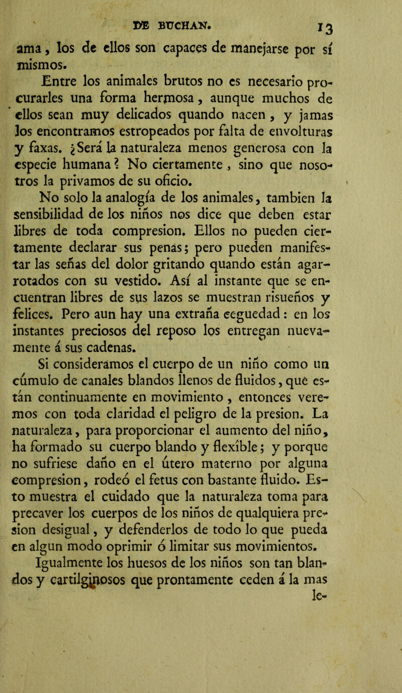 ama, los de ellos son capaces de manejarse por sí mismos. Entre los animales brutos no es necesario pro- curarles una forma hermosa, aunque muchos de ellos sean muy delicados quando nacen , y jamas los encontramos estropeados por falta de envolturas y faxas. ¿Será la naturaleza menos generosa con la especie humana ? No ciertamente , sino que noso- tros la privamos de su oficio. No solo la analogía de los animales, también la sensibilidad de los niños nos dice que deben estar libres de toda compresión. Ellos no pueden cier- tamente declarar sus penas; pero pueden manifes- tar las señas del dolor gritando quando están agar- rotados con su vestido. Así al instante que se en- cuentran libres de sus lazos se muestran risueños y felices. Pero aun hay una extraña ceguedad : en los instantes preciosos del reposo los entregan nueva- mente á sus cadenas. Si consideramos el cuerpo de un niño como un cúmulo de canales blandos llenos de fluidos, qué es- tán continuamente en movimiento , entonces vere- mos con toda claridad el peligro de la presión. La naturaleza, para proporcionar el aumento del niño, ha formado su cuerpo blando y flexible; y porque no sufriese daño en el útero materno por alguna compresión, rodeó el fetus con bastante fluido. Es- to muestra el cuidado que la naturaleza toma para precaver los cuerpos de los niños de qualquiera pre- sión desigual, y defenderlos de todo lo que pueda en algún modo oprimir ó limitar sus movimientos. Igualmente los huesos de los niños son tan blan- dos y cartilgjnosos que prontamente ceden á la mas le-