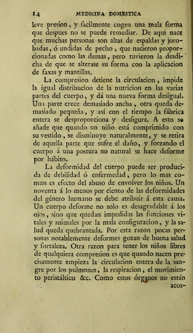 leve presión, y fácilmente cogen una mala forma que después no se puede remediar. De aquí nace que muchas personas son altas de espaldas y joro- badas, ó undidas de pecho , que nacieron propor-i donadas como las demas, pero tuvieron la desdi-' cha de que se alterase su forma con la aplicación de faxas y mantillas. La compresión detiene la circulación, impide la igual distribución de la nutrición en las varias partes del cuerpo, y dá una nueva forma desigual. Una parte crece demasiado ancha , otra queda de- masiado pequeña, y así con el tiempo la fábrica entera se desproporciona y desfigura. Á esto s» añade que quando un niño está comprimido con su vestido , se disminuye naturalmente, y se retira de aquella parte que sufre el daño, y forzando el cuerpo á una postura no natural se hace deforme por hábito. La deformidad del cuerpo puede ser produci- da de debilidad ó enfermedad, pero lo mas co- mún es efecto del abuso de envolver los niños. Un noventa á lo menos por ciento de las deformidades del género humano se debe atribuir á esta causa. Un cuerpo deforme no solo es desagradable á los ojos, sino que quedan impedidas las funciones vi- tales y animales por la mala configuración, y la sa- lud queda quebrantada. Por esta razón pocas per- sonas notablemente deformes gozan de buena salud, y fortaleza. Otra razón para tener los niños libres de qualquiera compresión es que quando nacen pre- cisamente empieza la circulación entera de la san- gre por los pulmones, la respiración, el movimien- to peristáltico &c. Como estos órganos no están acos-