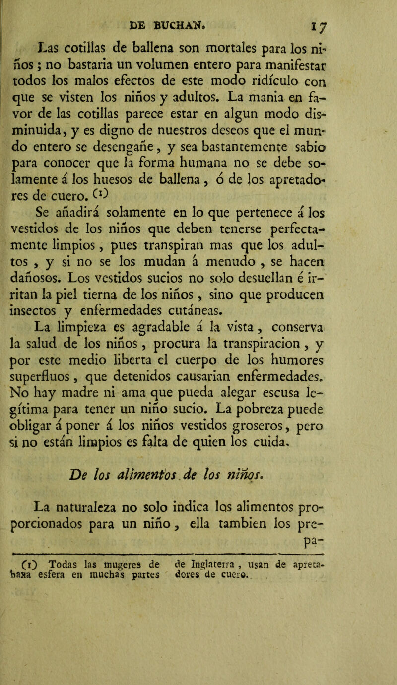 Las cotillas de ballena son mortales para los ni- ños ; no bastaría un volumen entero para manifestar todos los malos efectos de este modo ridículo con que se visten los niños y adultos. La mania en fa- vor de las cotillas parece estar en algún modo dis- minuida, y es digno de nuestros deseos que el mun- do entero se desengañe, y sea bastantemente sabio para conocer que la forma humana no se debe so- lamente á los huesos de ballena , ó de los apretado- res de cuero. O) Se añadirá solamente en lo que pertenece á los vestidos de los niños que deben tenerse perfecta- mente limpios, pues transpiran mas que los adul- tos , y si no se los mudan á menudo , se hacen dañosos. Los vestidos sucios no solo desuellan é ir- ritan la piel tierna de los niños, sino que producen insectos y enfermedades cutáneas. La limpieza es agradable á la vista, conserva la salud de los niños, procura la transpiración , y por este medio liberta el cuerpo de los humores superfluos , que detenidos causarían enfermedades. No hay madre ni ama que pueda alegar escusa le- gítima para tener un niño sucio. La pobreza puede obligar á poner á los niños vestidos groseros, pero si no están limpios es falta de quien los cuida. De los alimentos de los niños. La naturaleza no solo indica los alimentos pro- porcionados para un niño, ella también los pre- CO Todas las mugeres de de Inglaterra , usan de apreta. foaxa esfera en muchas partes dores de cuero.