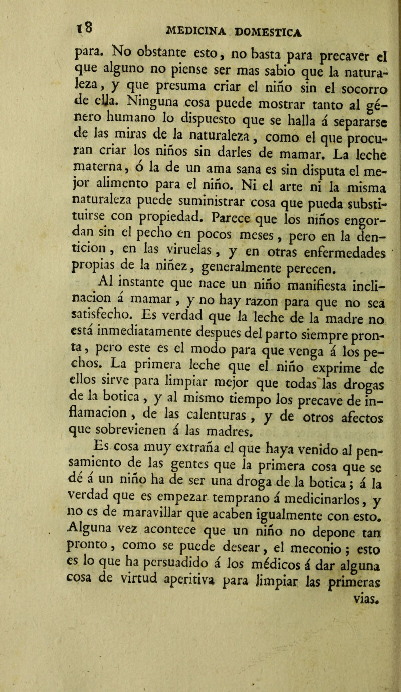 para. No obstante esto, no basta para precaver el que alguno no piense ser mas sabio que la natura- leza, y que presuma criar el niño sin el socorro de ella. Ninguna cosa puede mostrar tanto al gé- nero humano lo dispuesto que se halla á separarse de las miras de la naturaleza, como el que procu- ran criar los niños sin darles de mamar. La leche materna, o la de un ama sana es sin disputa el me- jor alimento para el niño. Ni el arte ni la misma naturaleza puede suministrar cosa que pueda substi- tuí1^ con propiedad. Parece que los niños engor- dan sin el pecho en pocos meses, pero en la den- tición , en las viruelas, y en otras enfermedades propias de la niñez, generalmente perecen. Al instante que nace un niño manifiesta incli- nación a mamar , y no hay razón para que no sea satisfecho. Es verdad que la leche de la madre no esta inmediatamente despues del parto siempre pron- ta, peí o este es el modo para que venga á los pe- chos. La primera leche que el niño exprime de ellos sirve para limpiar mejor que todas las drogas de la botica , y al mismo tiempo los precave de in- flamación , de las calenturas , y de otros afectos que sobrevienen á las madres. Es cosa muy extraña el que haya venido al pen- samiento de las gentes que la primera cosa que se dé á un niño ha de ser una droga de la botica; á la verdad que es empezar temprano á medicinarlos, y no es de maravillar que acaben igualmente con esto. Alguna vez acontece que un niño no depone tan pionto, como se puede desear, el meconio; esto es lo que ha persuadido á los médicos á dar alguna cosa de virtud aperitiva para limpiar las primeras