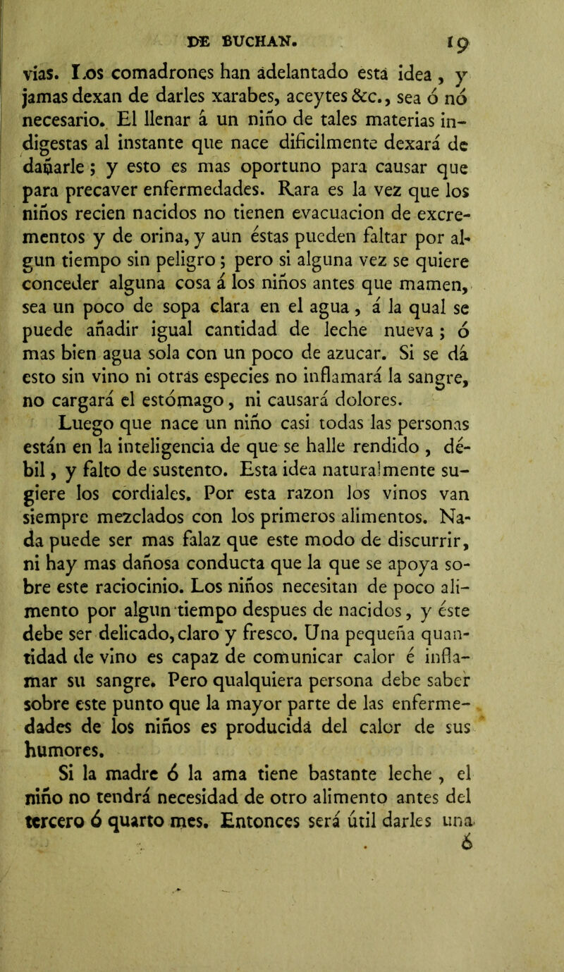 vías. I.os comadrones han adelantado está idea , y jamas dexan de darles xarabes, aceytes&c., sea ó no necesario. El llenar á un niño de tales materias in- digestas al instante que nace difícilmente dexará de dañarle; y esto es mas oportuno para causar que para precaver enfermedades. Rara es la vez que los niños recien nacidos no tienen evacuación de excre- mentos y de orina, y aun éstas pueden faltar por al- gún tiempo sin peligro; pero si alguna vez se quiere conceder alguna cosa á los niños antes que mamen, sea un poco de sopa clara en el agua, á la qual se puede añadir igual cantidad de leche nueva; ó mas bien agua sola con un poco de azúcar. Si se dá esto sin vino ni otras especies no inflamará la sangre, no cargará el estómago, ni causará dolores. Luego que nace un niño casi todas las personas están en la inteligencia de que se halle rendido , dé- bil , y falto de sustento. Esta idea naturalmente su- giere los cordiales. Por esta razón los vinos van siempre mezclados con los primeros alimentos. Na- da puede ser mas falaz que este modo de discurrir, ni hay mas dañosa conducta que la que se apoya so- bre este raciocinio. Los niños necesitan de poco ali- mento por algún tiempo después de nacidos, y éste debe ser delicado, claro y fresco. Una pequeña quan- tidad de vino es capaz de comunicar calor é infla- mar su sangre. Pero qualquiera persona debe saber sobre este punto que la mayor parte de las enferme- dades de los niños es producida del calor de sus humores. Si la madre 6 la ama tiene bastante leche , el niño no tendrá necesidad de otro alimento antes del tercero 6 quarto mes. Entonces será útil darles una