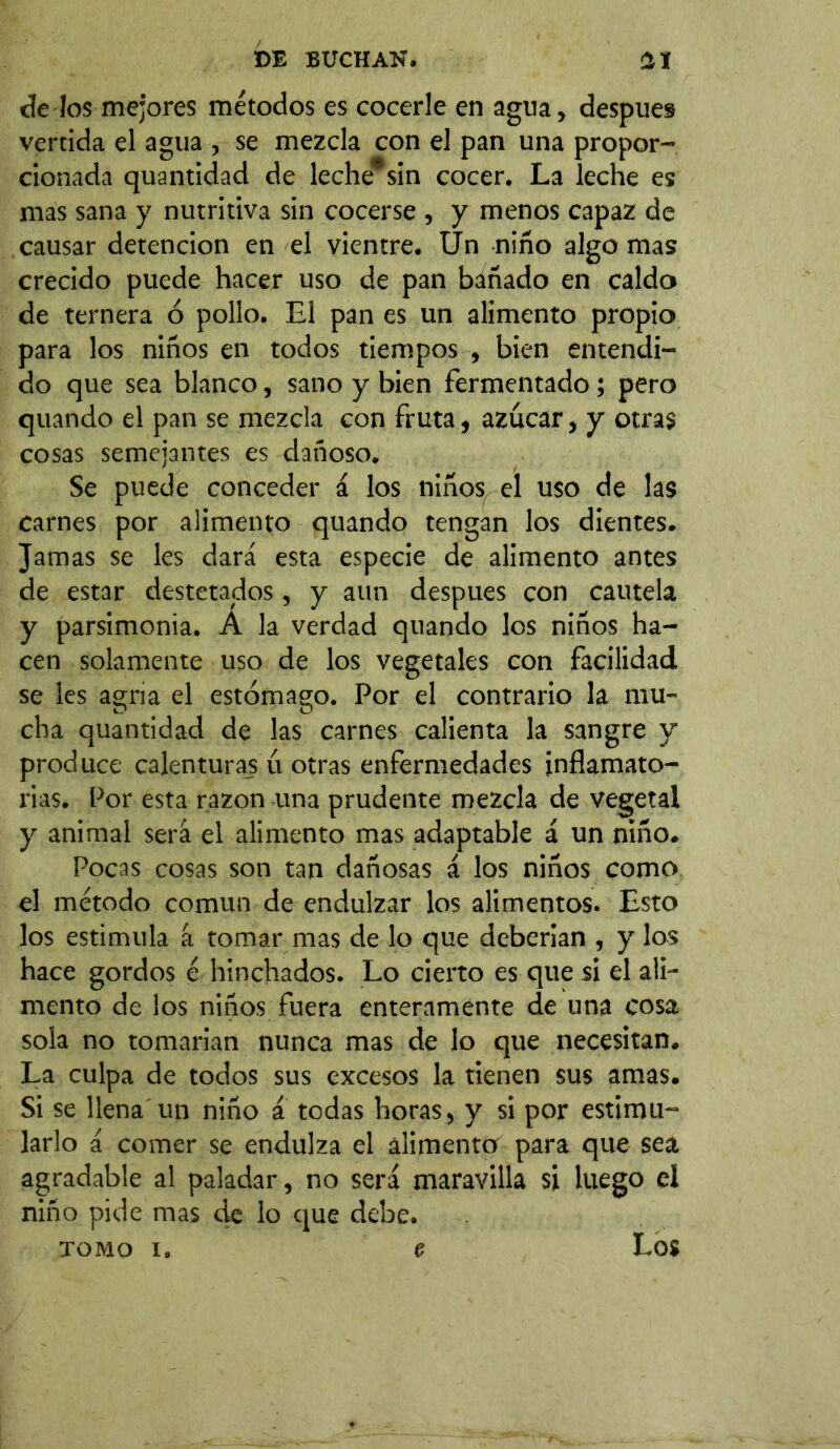 de los mejores métodos es cocerle en agua, después vertida el agua , se mezcla con el pan una propor- cionada quantidad de leche* sin cocer. La leche es mas sana y nutritiva sin cocerse , y menos capaz de causar detención en el vientre. Un niño algo mas crecido puede hacer uso de pan bañado en caldo de ternera ó pollo. El pan es un alimento propio para los niños en todos tiempos , bien entendi- do que sea blanco, sano y bien fermentado ; pero quando el pan se mezcla con fruta, azúcar, y otras cosas semejantes es dañoso. Se puede conceder á los niños el uso de las carnes por alimento quando tengan los dientes. Jamas se les dará esta especie de alimento antes de estar destetados, y aun después con cautela y parsimonia. A la verdad quando los niños ha- cen solamente uso de los vegetales con facilidad se les agria el estómago. Por el contrario la mu- cha quantidad de las carnes calienta la sangre y produce calenturas u otras enfermedades inflamato- rias. Por esta razón una prudente mezcla de vegetal y animal será el alimento mas adaptable á un niño. Pocas cosas son tan dañosas á los niños como el método común de endulzar los alimentos. Esto los estimula á tomar mas de lo que deberían , y los hace gordos é hinchados. Lo cierto es que si el ali- mento de los niños fuera enteramente de una cosa sola no tomarían nunca mas de lo que necesitan. La culpa de todos sus excesos la tienen sus amas. Si se llena un niño á todas horas, y si por estimu- larlo á comer se endulza el alimento para que sea agradable al paladar, no será maravilla si luego el niño pide mas de lo que debe. tomo i. e Los