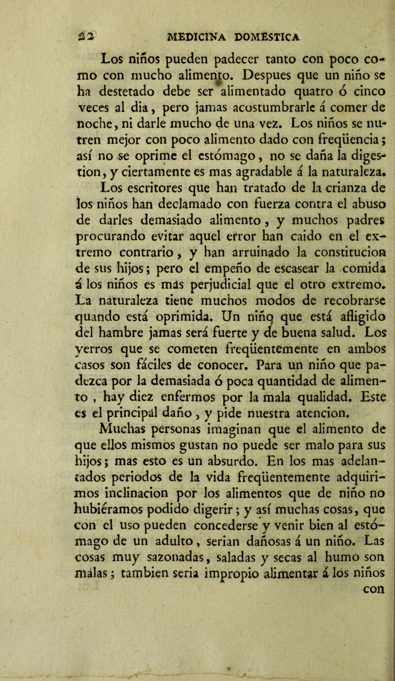 Los niños pueden padecer tanto con poco co- mo con mucho alimento. Después que un niño se ha destetado debe ser alimentado quatro ó cinco veces al dia, pero jamas acostumbrarle á comer de noche, ni darle mucho de una vez. Los niños se nu- tren mejor con poco alimento dado con freqüencia; así no se oprime el estómago, no se daña la diges- tion, y ciertamente es mas agradable á la naturaleza. Los escritores que han tratado de la crianza de los niños han declamado con fuerza contra el abuso de darles demasiado alimento, y muchos padres procurando evitar aquel error han caido en el ex- tremo contrario, y han arruinado la constitución de sus hijos; pero el empeño de escasear la comida ú los niños es mas perjudicial que el otro extremo. La naturaleza tiene muchos modos de recobrarse quando está oprimida. Un niñq que está afligido del hambre jamas será fuerte y de buena salud. Los yerros que se cometen freqüentemente en ambos casos son fáciles de conocer. Para un niño que pa- dezca por la demasiada ó poca quantidad de alimen- to , hay diez enfermos por la mala qualidad. Este es el principal daño , y pide nuestra atención. Muchas personas imaginan que el alimento de que ellos mismos gustan no puede ser malo para sus hijos; mas esto es un absurdo. En los mas adelan- tados periodos de la vida freqüentemente adquiri- mos inclinación por los alimentos que de niño no hubiéramos podido digerir; y así muchas cosas, que con el uso pueden concederse y venir bien al estó- mago de un adulto, serian dañosas á un niño. Las cosas muy sazonadas, saladas y secas al humo son málas; también seria impropio alimentar á los niños con