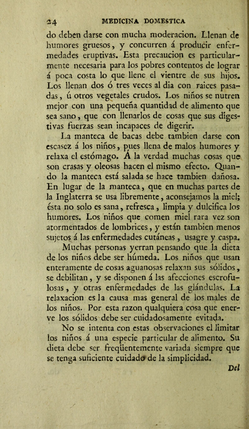 «4 do deben darse con mucha moderación. Llenan de humores gruesos, y concurren á producir enfer- medades eruptivas. Esta precaución es particular- mente necesaria para los pobres contentos de lograr á poca costa lo que llene el vientre de sus hijos. Los llenan dos ó tres veces al dia con raices pasa- das , ú otros vegetales crudos. Los niños se nutren mejor con una pequeña quantidad de alimento que sea sano, que con llenarlos de cosas que sus diges- tivas fuerzas sean incapaces de digerir. La manteca de bacas debe también darse con escasez á los niños, pues llena de malos humores y relaxa el estómago. A la verdad muchas cosas que son crasas y oleosas hacen el mismo efecto. Qiian- do la manteca está salada se hace también dañosa. En lugar de la manteca, que en muchas partes de la Inglaterra se usa libremente, aconsejamos la miel; ésta no solo es sana, refresca, limpia y dulcifica los humores. Los niños que comen miel rara vez son atormentados de lombrices, y están también menos sujetos á las enfermedades cutáneas, usagre y caspa. Muchas personas yerran pensando que la dieta de los niños debe ser húmeda. Los niños que usan enteramente de cosas aguanosas relaxan sus sólidos, se debilitan, y se disponen á las afecciones escrofu- losas , y otras enfermedades de las glándulas. La¡ relaxacion es la causa mas general de los males de los niños. Por esta razón qualquiera cosa que ener- ve los sólidos debe ser cuidadosamente evitada. No se intenta con estas observaciones el limitar ¡os niños á una especie particular de alimento. Su dieta debe ser freqüentemente variada siempre que se tenga suficiente cuidado de la simplicidad. Del