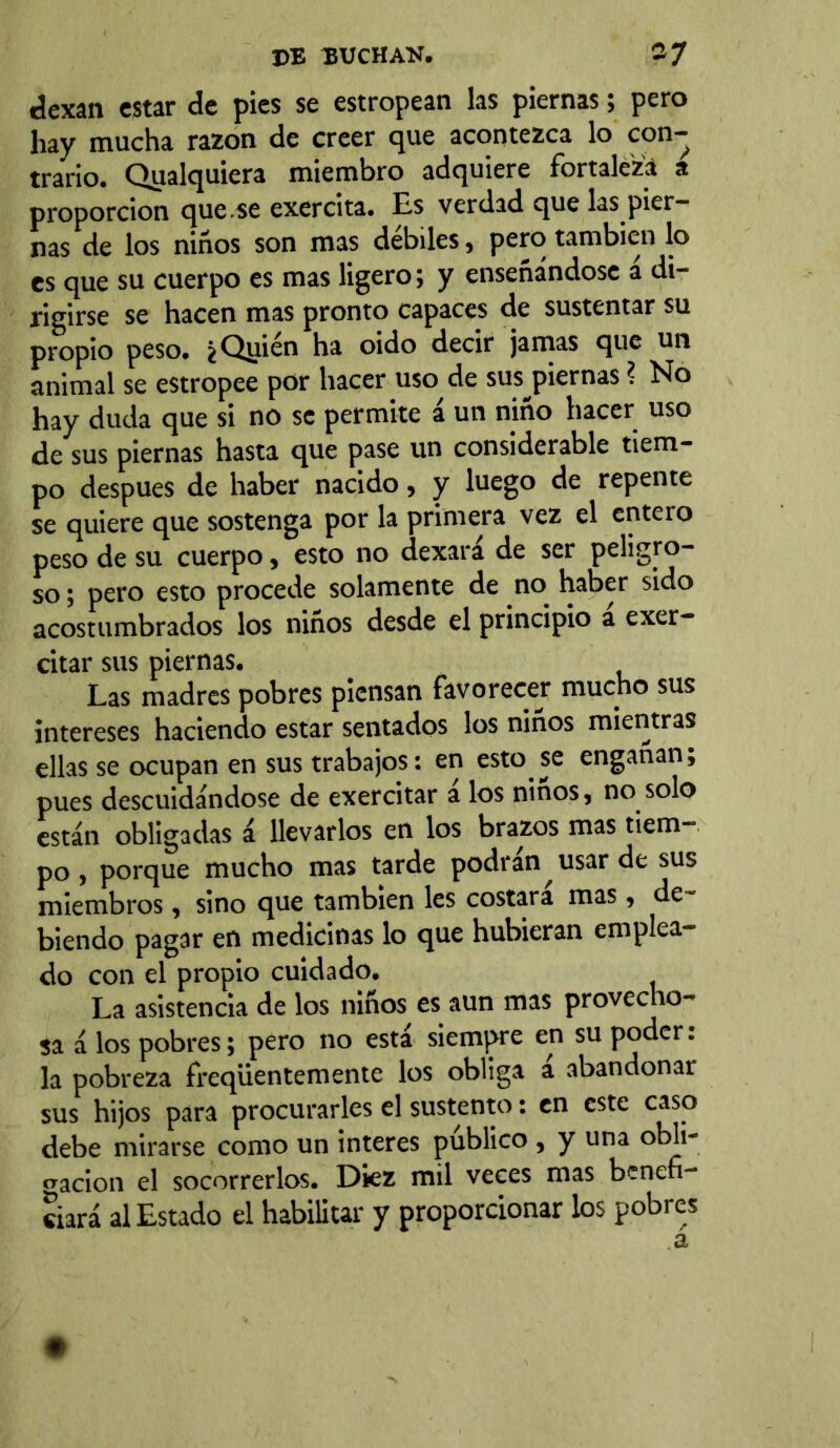 dexan estar de pies se estropean las piernas; pero hay mucha razón de creer que acontezca lo con- trario. Qualquiera miembro adquiere fortaleza a proporción que se exercita. Es verdad que las pier- nas de los niños son mas débiles, pero también lo es que su cuerpo es mas ligero; y enseñándose a di- rigirse se hacen mas pronto capaces de sustentar su propio peso. ¿Qirién ha oido decir jamas que un animal se estropee por hacer uso de sus piernas ? No hay duda que si no se permite á un niño hacer uso de sus piernas hasta que pase un considerable tiem- po después de haber nacido, y luego de repente se quiere que sostenga por la primera vez el entero peso de su cuerpo, esto no dexará de ser peligro- so; pero esto procede solamente de no haber sido acostumbrados los niños desde el principio a exer- citar sus piernas. Las madres pobres piensan favorecej* mucho sus intereses haciendo estar sentados los niños mientras ellas se ocupan en sus trabajos: en esto se engañan; pues descuidándose de exercitar a los ñiños, no solo están obligadas á llevarlos en los brazos mas tiem- po , porque mucho mas tarde podran usar de sus miembros, sino que también les costara mas, de~ biendo pagar en medicinas lo que hubieran emplea- do con el propio cuidado. La asistencia de los niños es aun mas provecho- sa á los pobres; pero no está siempre en su poder: la pobreza freqüentemente los obliga a abandonar sus hijos para procurarles el sustento: en este caso debe mirarse como un interes publico , y una obli- gación el socorrerlos. Diez mil veces mas benefi- ciará al Estado el habilitar y proporcionar los pobres