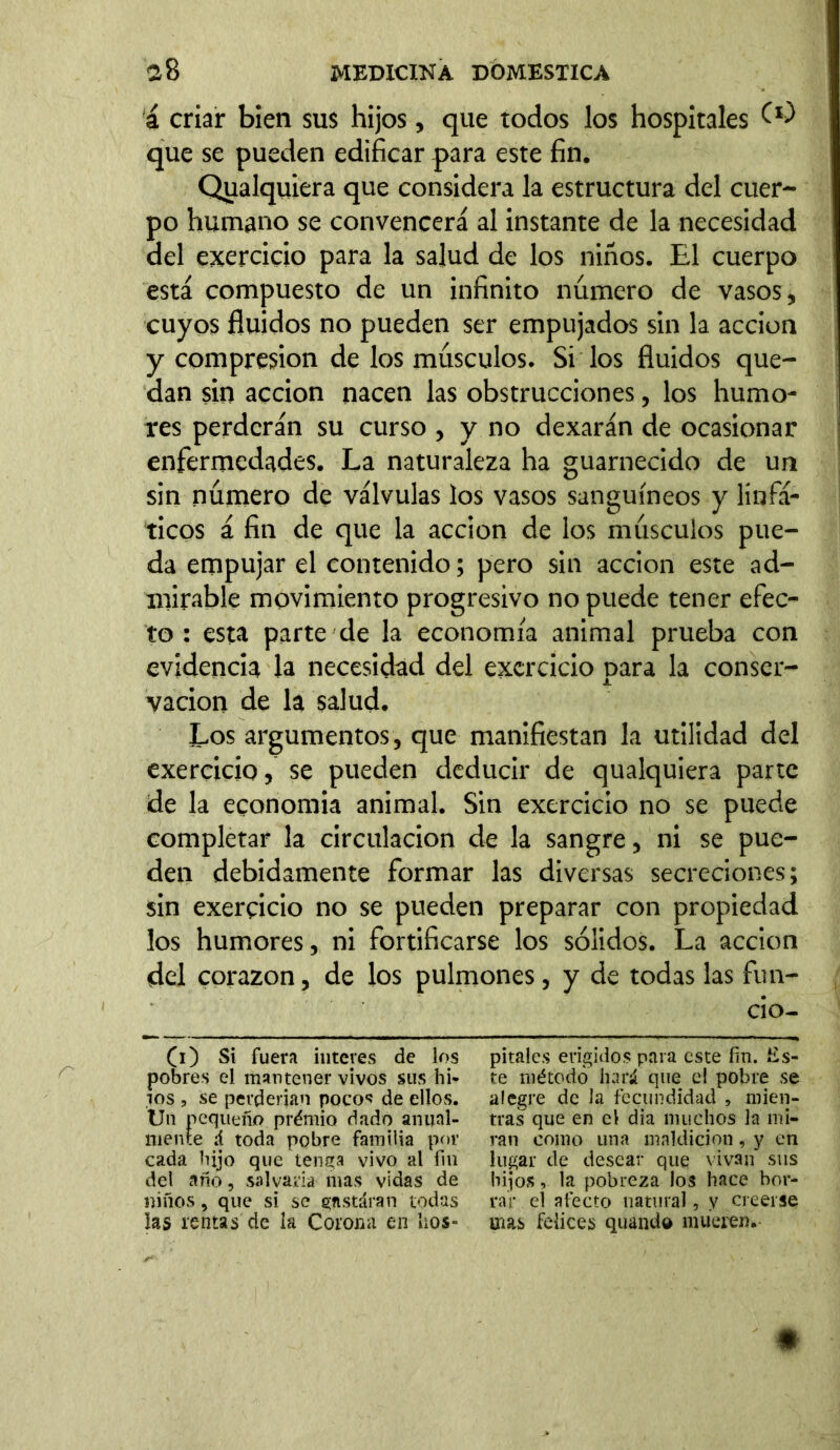 á criar bien sus hijos, que todos los hospitales W que se pueden edificar para este fin. Qualquiera que considera la estructura del cuer- po humano se convencerá al instante de la necesidad del exercicio para la salud de los niños. El cuerpo está compuesto de un infinito numero de vasos, cuyos fluidos no pueden ser empujados sin la acción y compresión de los músculos. Si los fluidos que- dan sin acción nacen las obstrucciones, los humo- res perderán su curso , y no dexarán de ocasionar enfermedades. La naturaleza ha guarnecido de un sin número de válvulas los vasos sanguíneos y linfá- ticos á fin de que la acción de los músculos pue- da empujar el contenido; pero sin acción este ad- mirable movimiento progresivo no puede tener efec- to : esta parte de la economía animal prueba con evidencia la necesidad del exercicio para la conser- vación de la salud. Los argumentos, que manifiestan la utilidad del exercicio, se pueden deducir de qualquiera parte de la economia animal. Sin exercicio no se puede completar la circulación de la sangre, ni se pue- den debidamente formar las diversas secreciones; sin exercicio no se pueden preparar con propiedad los humores, ni fortificarse los sólidos. La acción del corazón, de los pulmones, y de todas las fun- do- (i) Si fuera interes de los pobres el mantener vivos sus hi- los , se perderían pocos de ellos. Un pequeño prémio dado anual- mente á toda pobre familia por cada hijo que tenga vivo al fin del año, salvaría mas vidas de niños, que si se gnstáran todas las rentas de la Corona en líos» pítales erigidos para este fin. Es- te método liará que el pobre se alegre de la fecundidad , mien- tras que en el dia muchos la mi- ran como una maldición, y en lugar de desear que vivan sus hijos, la pobreza los hace hor- rar el afecto natural, y creerse mas felices quando mueren.