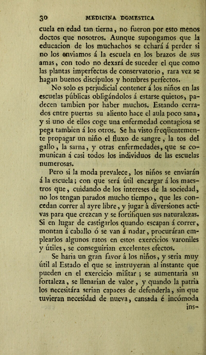 cuela en edad tan tierna, no fueron por esto menos doctos que nosotros. Aunque supongamos que la educación de los muchachos se echará á perder si no los enviamos á la escuela en los brazos de sus amas, con todo no dexará de suceder el que como las plantas imperfectas de conservatorio, rara vez se hagan buenos discípulos y hombres perfectos. No solo es perjudicial contener á los niños en las escuelas públicas obligándolos á estarse quietos* pa- decen también por haber muchos. Estando cerra- dos entre puertas su aliento hace el aula poco sana, y si uno de ellos coge una enfermedad contagiosa se pega también á los otros. Se ha visto freqíientemen- te propagar un niño el fluxo de sangre , la tos del gallo, la sarna, y otras enfermedades, que se co- munican á casi todos los individuos de las escuelas numerosas. Pero si la moda prevalece, los niños se enviarán á la escuela; con que será útil encargar á los maes- tros que, cuidando de los intereses de la sociedad, no los tengan parados mucho tiempo, que les con- cedan correr al ayre libre, y jugar á diversiones acti- vas para que crezcan y se fortifiquen sus naturalezas. Si en lugar de castigarlos quando escapan á correr, montan á caballo ó se van á nadar, procuráran em- plearlos algunos ratos en estos exercicios varoniles y útiles, se conseguirían excelentes efectos. Se haría un gran favor á los niños, y sería muy útil al Estado el que se instruyeran al instante que pueden en el exercicio militar ; se aumentaría su fortaleza, se llenarían de valor, y quando la patria los necesitára serian capaces de defenderla, sin que tuvieran necesidad de nueva, cansada é incómoda ins-