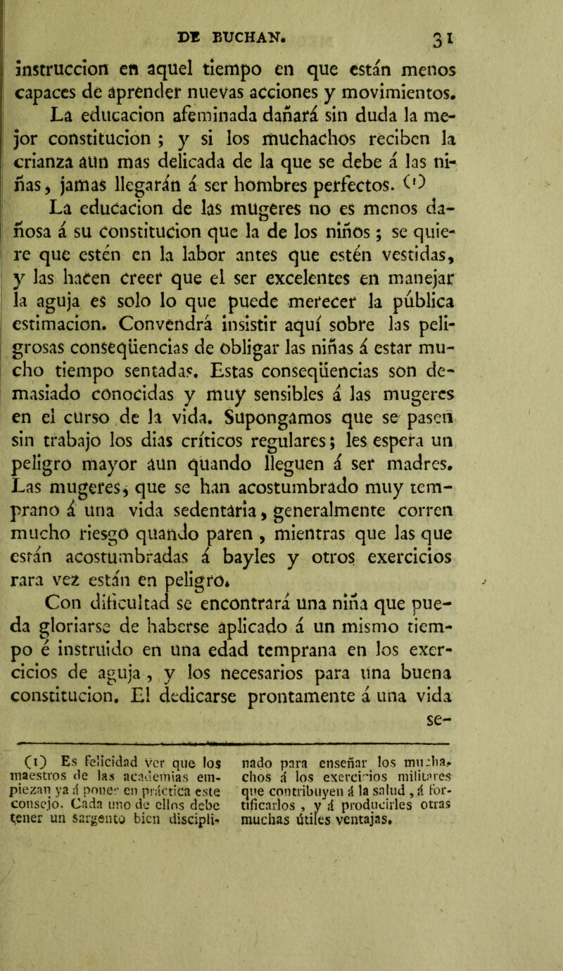 SI instrucción en aquel tiempo en que están menos capaces de aprender nuevas acciones y movimientos. La educación afeminada dañará sin duda la me- jor constitución ; y si los muchachos reciben la crianza aun mas delicada de la que se debe á las ni- ñas, jamas llegarán á ser hombres perfectos. (O La educación de las mugeres no es menos da- ñosa á su constitución que la de los niños; se quie- re que estén en la labor antes que estén vestidas, y las hacen creer que el ser excelentes en manejar la aguja es solo lo que puede merecer la pública estimación. Convendrá insistir aquí sobre las peli- grosas conseqüencias de obligar las niñas á estar mu- cho tiempo sentadas. Estas conseqüencias son de- masiado conocidas y muy sensibles á las mugeres en el curso de la vida. Supongamos que se pasen sin trabajo los dias críticos regulares; les espera un peligro mayor aun quando lleguen á ser madres. Las mugeres i que se han acostumbrado muy tem- prano á una vida sedentaria, generalmente corren mucho riesgo quando paren , mientras que las que están acostumbradas á bayles y otros exercicios rara vez están en peligro. Con dificultad se encontrará una niña que pue- da gloriarse de haberse aplicado á un mismo tiem- po é instruido en una edad temprana en los exer- cicios de aguja, y los necesarios para una buena constitución. El dedicarse prontamente á una vida se- (O Es Feíicidad ver que los nado para enseñart los mu día* maestros de las academias em- chos ú ios exercHos militares ptezan ya á poner en práctica este que contribuyen á la salud , á for- consejo. Cada uno de ellos debe tificarlos , y á producirles otras tener un sargento bien disciple muchas útiles ventajas»