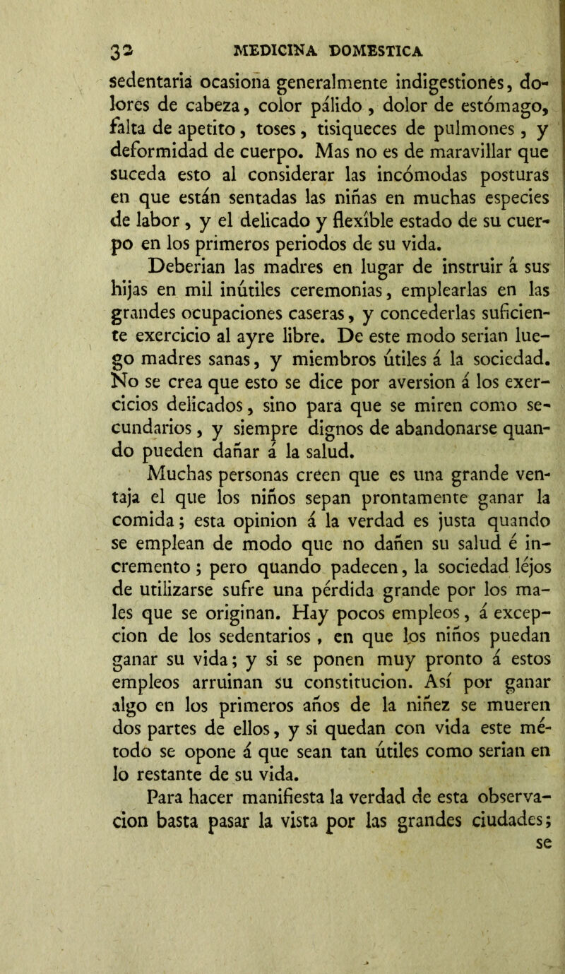 sedentaria ocasiona generalmente indigestiones, do- lores de cabeza, color pálido , dolor de estómago, falta de apetito, toses, tisiqueces de pulmones, y deformidad de cuerpo. Mas no es de maravillar que suceda esto al considerar las incómodas posturas en que están sentadas las niñas en muchas especies de labor, y el delicado y flexible estado de su cuer- po en los primeros periodos de su vida. Deberían las madres en lugar de instruir á sus hijas en mil inútiles ceremonias, emplearlas en las grandes ocupaciones caseras, y concederlas suficien- te exercicio al ayre libre. De este modo serian lue- go madres sanas, y miembros útiles á la sociedad. No se crea que esto se dice por aversion á los exer- cicios delicados, sino para que se miren como se- cundarios , y siempre dignos de abandonarse quan- do pueden dañar á la salud. Muchas personas creen que es una grande ven- taja el que los niños sepan prontamente ganar la comida; esta opinion á la verdad es justa quando se emplean de modo que no dañen su salud é in- cremento ; pero quando padecen, la sociedad lejos de utilizarse sufre una pérdida grande por los ma- les que se originan. Hay pocos empleos, á excep- ción de los sedentarios, en que los niños puedan ganar su vida; y si se ponen muy pronto á estos empleos arruinan su constitución. Así por ganar algo en los primeros años de la niñez se mueren dos partes de ellos, y si quedan con vida este mé- todo se opone á que sean tan útiles como serian en lo restante de su vida. Para hacer manifiesta la verdad de esta observa- ción basta pasar la vista por las grandes ciudades; se