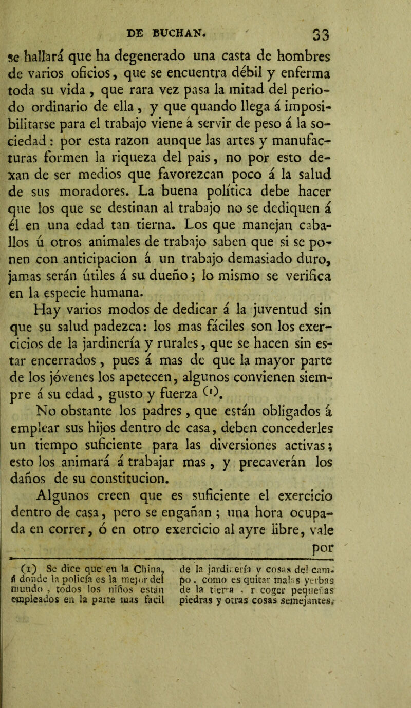 se hallará que ha degenerado una casta de hombres de varios oficios, que se encuentra débil y enferma! toda su vida , que rara vez pasa la mitad del perio- do ordinario de ella , y que quando llega á imposi- bilitarse para el trabajo viene á servir de peso á la so- ciedad : por esta razón aunque las artes y manufac- turas formen la riqueza del pais, no por esto de- xan de ser medios que favorezcan poco á la salud de sus moradores. La buena política debe hacer que los que se destinan al trabajq no se dediquen á él en una edad tan tierna. Los que manejan caba- llos ú otros animales de trabajo saben que si se po- nen con anticipación á un trabajo demasiado duro, jamas serán útiles á su dueño; lo mismo se verifica en la especie humana. Hay varios modos de dedicar á la juventud sin que su salud padezca: los mas fáciles son los exer- cicios de la jardinería y rurales, que se hacen sin es- tar encerrados, pues á mas de que la mayor parte de los jóvenes los apetecen, algunos convienen siem- pre á su edad , gusto y fuerza (0. No obstante los padres, que están obligados á emplear sus hijos dentro de casa, deben concederles un tiempo suficiente para las diversiones activas; esto los animará á trabajar mas, y precaverán los daños de su constitución. Algunos creen que es suficiente el exercicio dentro de casa, pero se engañan ; una hora ocupa- da en correr, ó en otro exercicio al ayre iibre, vale por (i) Se dice que en la China, de la jardinería v cosas del cam- á donde la policía es la mejor del po . como es quitar mains yerbas mundo , todos los niños están de la tierra - r coger pequeras empleados en la paite raas fácil piedras y otras cosas semejantes.