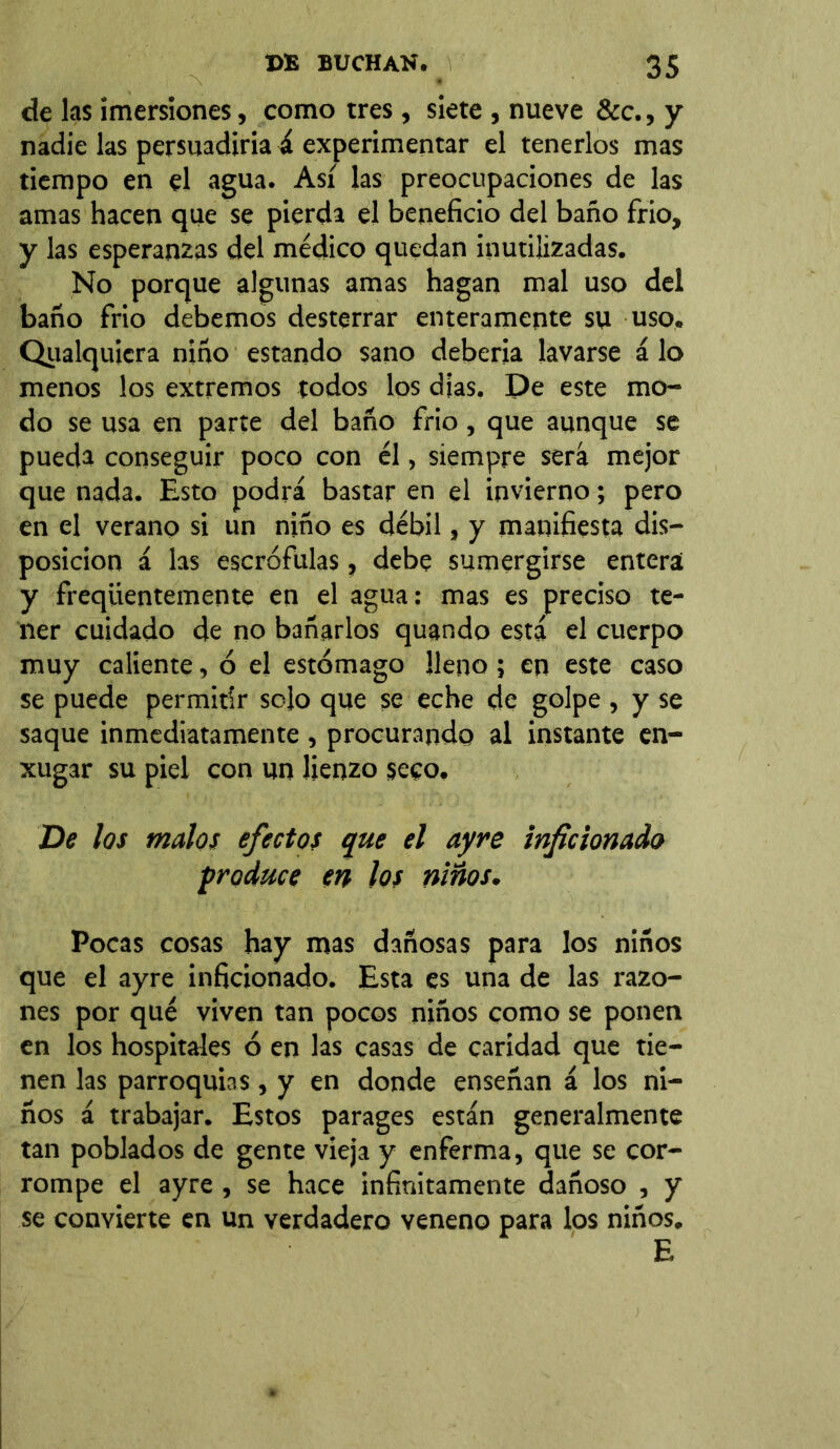 de las imersiones, como tres , siete , nueve &c., y nadie las persuadiría á experimentar el tenerlos mas tiempo en el agua. Así las preocupaciones de las amas hacen que se pierda el beneficio del baño frió, y las esperanzas del médico quedan inutilizadas. No porque algunas amas hagan mal uso del baño frío debemos desterrar enteramente su uso. Qualquicra niño estando sano debería lavarse á lo menos los extremos todos los dias. De este mo- do se usa en parte del baño frió, que aunque se pueda conseguir poco con él, siempre será mejor que nada. Esto podrá bastar en el invierno; pero en el verano si un niño es débil, y manifiesta dis- posición á las escrófulas, debe sumergirse entera y freqüentemente en el agua: mas es preciso te- ner cuidado de no bañarlos quando está el cuerpo muy caliente, ó el estómago lleno; en este caso se puede permitir solo que se eche de golpe , y se saque inmediatamente , procurando al instante en- xugar su piel con un lienzo seco. De los malos efectos que el ayre inficionado produce en los niños. Pocas cosas hay mas dañosas para los niños que el ayre inficionado. Esta es una de las razo- nes por qué viven tan pocos niños como se ponen en los hospitales ó en las casas de caridad que tie- nen las parroquias, y en donde enseñan á los ni- ños á trabajar. Estos parages están generalmente tan poblados de gente vieja y enferma, que se cor- rompe el ayre, se hace infinitamente dañoso , y se convierte en un verdadero veneno para los niños. E