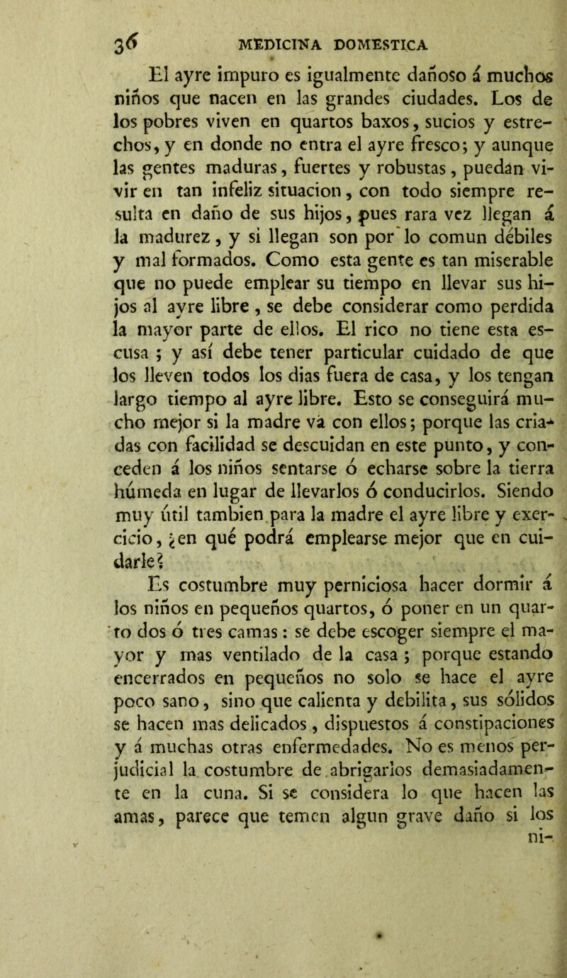 El ayre impuro es igualmente dañoso á muchos niños que nacen en las grandes ciudades. Los de los pobres viven en quartos baxos, sucios y estre- chos, y en donde no entra el ayre fresco; y aunque las gentes maduras, fuertes y robustas, puedan vi- vir en tan infeliz situación, con todo siempre re- sulta en daño de sus hijos, pues rara vez llegan á la madurez, y si llegan son por lo común débiles y mal formados. Como esta gente es tan miserable que no puede emplear su tiempo en llevar sus hi- jos al ayre libre , se debe considerar como perdida la mayor parte de ellos. El rico no tiene esta es- cusa ; y así debe tener particular cuidado de que los lleven todos los dias fuera de casa, y los tengan largo tiempo al ayre libre. Esto se conseguirá mu- cho mejor si la madre vá con ellos; porque las cria- das con facilidad se descuidan en este punto, y con- ceden á los niños sentarse ó echarse sobre la tierra húmeda en lugar de llevarlos ó conducirlos. Siendo muy útil también para la madre el ayre libre y exer- cicio, ¿en qué podrá emplearse mejor que en cui- darle \ Es costumbre muy perniciosa hacer dormir á ios niños en pequeños quartos, ó poner en un quar- to dos ó tres camas: se debe escoger siempre el ma- yor y mas ventilado de la casa ; porque estando encerrados en pequeños no solo se hace el ayre poco sano, sino que calienta y debilita, sus sólidos se hacen mas delicados, dispuestos á constipaciones y á muchas otras enfermedades. No es menos per- judicial la costumbre de abrigarlos demasiadamen- te en la cuna. Si se considera lo que hacen las amas, parece que temen algún grave daño si los