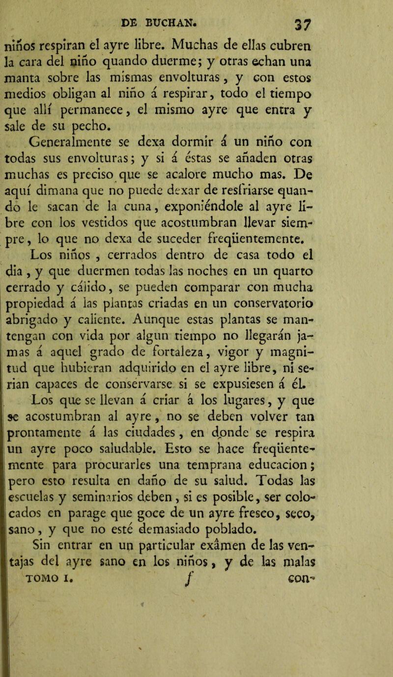 niños respiran él ayre libre. Muchas de ellas cubren la cara del niño quando duerme; y otras echan una manta sobre las mismas envolturas, y con estos medios obligan al niño á respirar, todo el tiempo que allí permanece, el mismo ayre que entra y sale de su pecho. Generalmente se dexa dormir á un niño con todas sus envolturas; y si á éstas se añaden otras muchas es preciso que se acalore mucho mas. De aquí dimana que no puede dexar de resfriarse quan- do le sacan de la cuna, exponiéndole al ayre li- bre con los vestidos que acostumbran llevar siem- pre, lo que no dexa de suceder freqiientemente. Los niños , cerrados dentro de casa todo el dia , y que duermen todas las noches en un quarto cerrado y cálido, se pueden comparar con mucha propiedad á las plantas criadas en un conservatorio abrigado y caliente. Aunque estas plantas se man- tengan con vida por algún tiempo no llegarán ja- mas á aquel grado de fortaleza, vigor y magni- tud que hubieran adquirido en el ayre libre, ni se- rian capaces de conservarse si se expusiesen á él. Los que se llevan á criar á los lugares, y que se acostumbran al ayre, no se deben volver tan prontamente á las ciudades, en donde se respira un ayre poco saludable. Esto se hace freqiiente- mente para procurarles una temprana educación; ¡pero esto resulta en daño de su salud. Todas las ¡escuelas y seminarios deben , si es posible, ser colo- icados en parage que goce de un ayre fresco, seco, sano, y que no esté demasiado poblado. Sin entrar en un particular examen de las ven- tajas del ayre sano en los niños, y de las malas tomo x. f con-