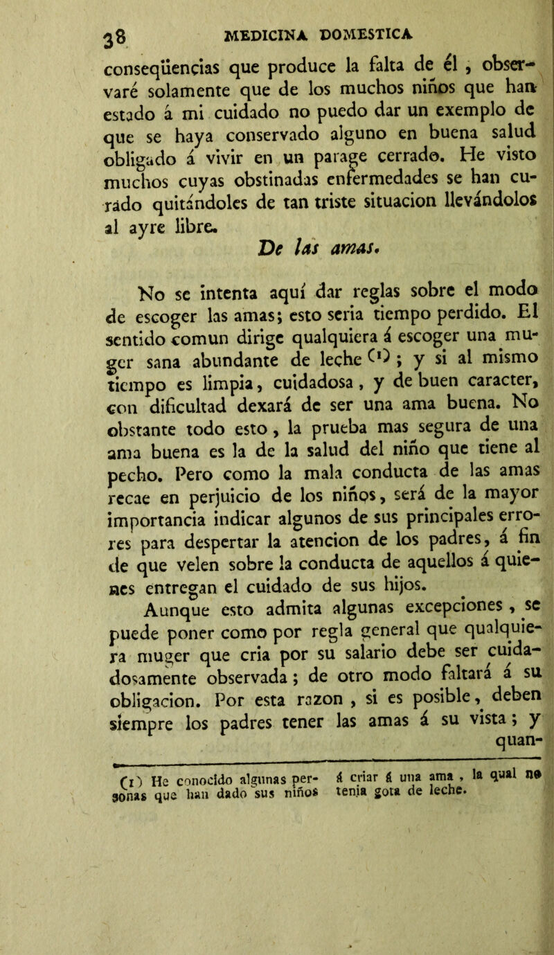 conseqüencias que produce la falta de él , obser- varé solamente que de los muchos niños que han estado á mi cuidado no puedo dar un exemplo de que se haya conservado alguno en buena salud obligado á vivir en un parage cerrado. He visto muchos cuyas obstinadas enfermedades se han cu- rado quitándoles de tan triste situación llevándolos al ayre libre. De las amas. No se intenta aquí dar reglas sobre el modo de escoger las amas; esto seria tiempo perdido. El sentido común dirige qualquiera á escoger una mu- gcr sana abundante de leche O); y si al mismo tiempo es limpia, cuidadosa , y de buen carácter, con dificultad dexará de ser una ama buena. No obstante todo esto, la prueba mas segura de una ama buena es la de la salud del niño que tiene al pecho. Pero como la mala conducta de las amas recae en perjuicio de los niñps, será de la mayor importancia indicar algunos de sus principales erro- res para despertar la atención de los padres, a fin de que velen sobre la conducta de aquellos a quie- nes entregan el cuidado de sus hijos. Aunque esto admita algunas excepciones, se puede poner como por regla general que qualquie- ra niuger que cria por su salario debe ser cuida- dosamente observada; de otro modo faltara a su obligación. Por esta razón , si es posible, deben siempre los padres tener las amas á su vista; y q nan- ex') He conocido algunas per- i criar á una ama , la qual n» 3onas que lian dado sus niño® tenia gota de leche»