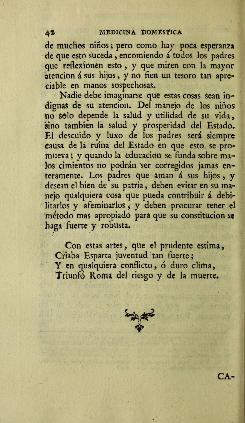 de muchos niños; pero como hay poca esperanza de que esto suceda, encomiendo á todos los padres que reflexionen esto, y que miren con la mayor atención á sus hijos, y no fien un tesoro tan apre- ciable en manos sospechosas. Nadie debe imaginarse que estas cosas sean in- dignas de su atención. Del manejo de los niños no Sólo depende la salud y utilidad de su vida, sino también la salud y prosperidad del Estado. El descuido y luxo de los padres será siempre causa de la ruina del Estado en que esto, se pro- mueva ; y quando la educación se funda sobre ma- los cimientos no podrán ser corregidos jamas en- teramente. Los padres que aman á sus hijos, y desean el bien de su patria, deben evitar en su ma- nejo qualquiera cosa que pueda contribuir á debi- litarlos y afeminarlos , y deben procurar tener el método mas apropiado para que su constitución se haga fuerte y robusta. Con estas artes, que el prudente estima, Criaba Esparta juventud tan fuerte; Y en qualquiera conflicto, ó duro clima. Triunfó Roma del riesgo y de la muerte. ♦ CA-