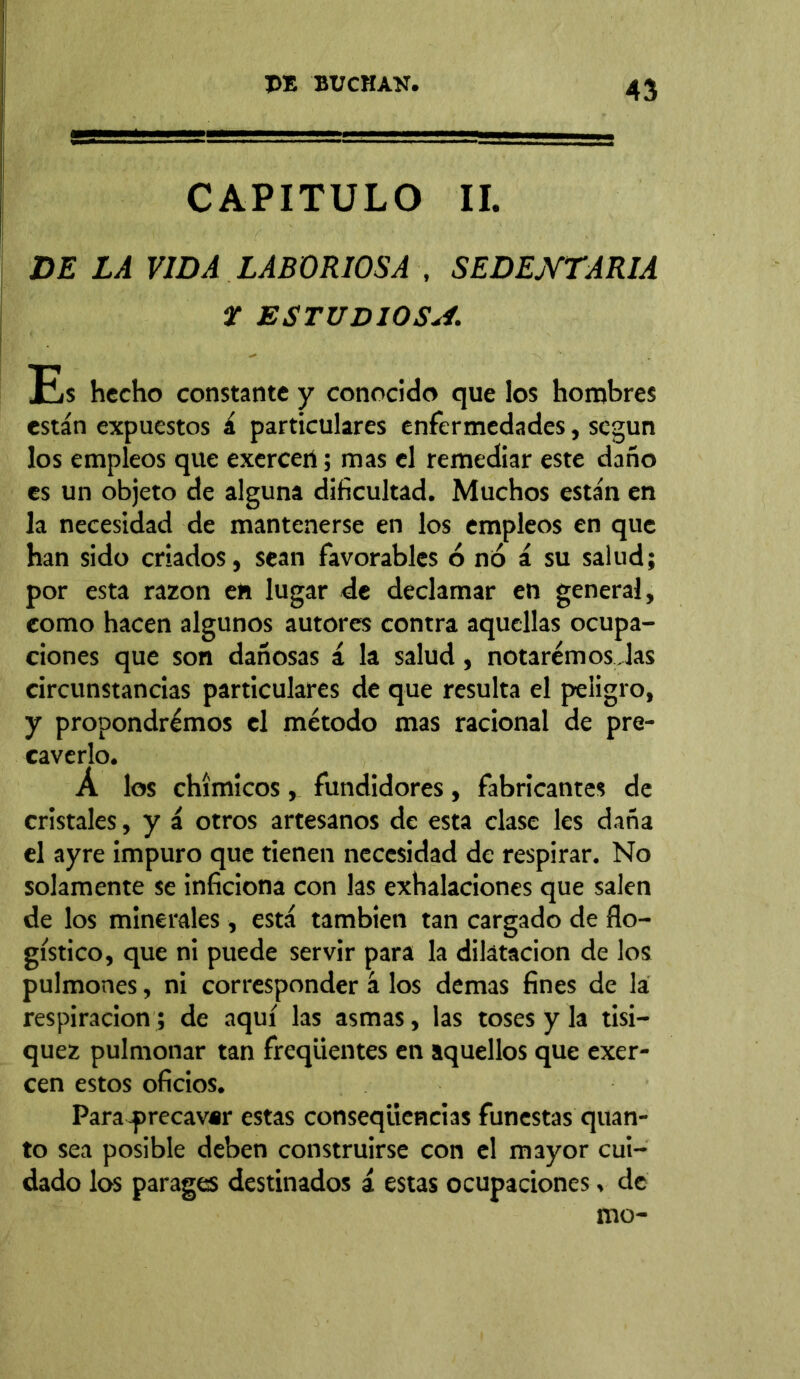 CAPITULO II. DE LA VIDA LABORIOSA , SEDENTARIA ¥ ESTUDIOSA. Es hecho constante y conocido que los hombres están expuestos á particulares enfermedades, según los empleos que exercen; mas el remediar este daño es un objeto de alguna dificultad. Muchos están en la necesidad de mantenerse en los empleos en que han sido criados, sean favorables 6 no á su salud; por esta razón eft lugar de declamar en general, como hacen algunos autores contra aquellas ocupa- ciones que son dañosas á la salud, notaremos las circunstancias particulares de que resulta el peligro, y propondremos el método mas racional de pre- caverlo. Á los chímicos, fundidores, fabricantes de cristales, y á otros artesanos de esta clase les daña el ayre impuro que tienen necesidad de respirar. No solamente se inficiona con las exhalaciones que salen de los minerales , está también tan cargado de flo- gístico, que ni puede servir para la dilatación de los pulmones, ni corresponder á los demas fines de la respiración ; de aquí las asmas, las toses y la tisi— quez pulmonar tan freqüentes en aquellos que exer- cen estos oficios. Para -precavar estas conseqüencias funestas quan- to sea posible deben construirse con el mayor cui- dado los parages destinados á estas ocupaciones, de mo-