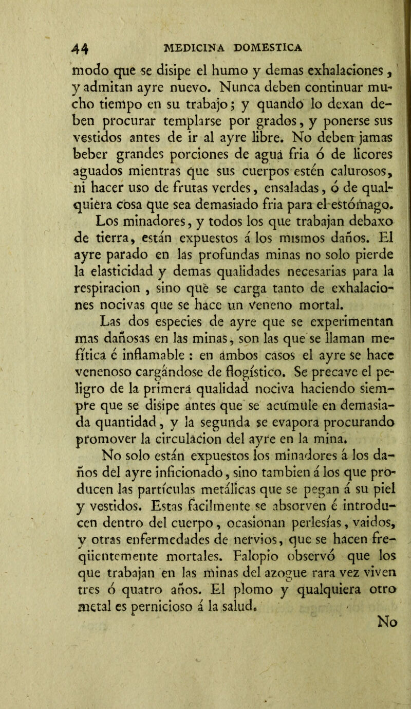 modo que se disipe el humo y demas exhalaciones,1 y admitan ayre nuevo. Nunca deben continuar mu- cho tiempo en su trabajo; y quando lo dexan de- ben procurar templarse por grados, y ponerse sus vestidos antes de ir al ayre libre. No deben jamas beber grandes porciones de agua fria ó de licores aguados mientras que sus cuerpos estén calurosos, ni hacer uso de frutas verdes, ensaladas, ó de qual- quiera cosa que sea demasiado fria para el estómago. Los minadores, y todos los que trabajan debaxo de tierra, están expuestos á los mismos daños. El ayre parado en las profundas minas no solo pierde la elasticidad y demas quaüdades necesarias para la respiración , sino qué se carga tanto de exhalacio- nes nocivas que se hace un Veneno mortal. Las dos especies de ayre que se experimentan mas dañosas en las minas, son las que se llaman me- fítica é inflamable : en ambos casos el ayre se hace venenoso cargándose de flogístico. Se precave el pe- ligro de la primera qualidad nociva haciendo siem- pre que se disipe antes que se acumule en demasia- da quantidad, y la segunda se evapora procurando promover la circulación del ayre en la mina. No solo están expuestos los minadores á los da- ños del ayre inficionado, sino también á los que pro- ducen las partículas metálicas que se pegan á su piel y vestidos. Estas fácilmente se absorven é introdu- cen dentro del cuerpo, ocasionan perlesías, vaidos, y otras enfermedades de nervios, que se hacen fre- qiientemente mortales. Falopio observó que los que trabajan en las minas del azogue rara vez viven tres ó quatro años. El plomo y qualquiera otro metal es pernicioso á la salud. No