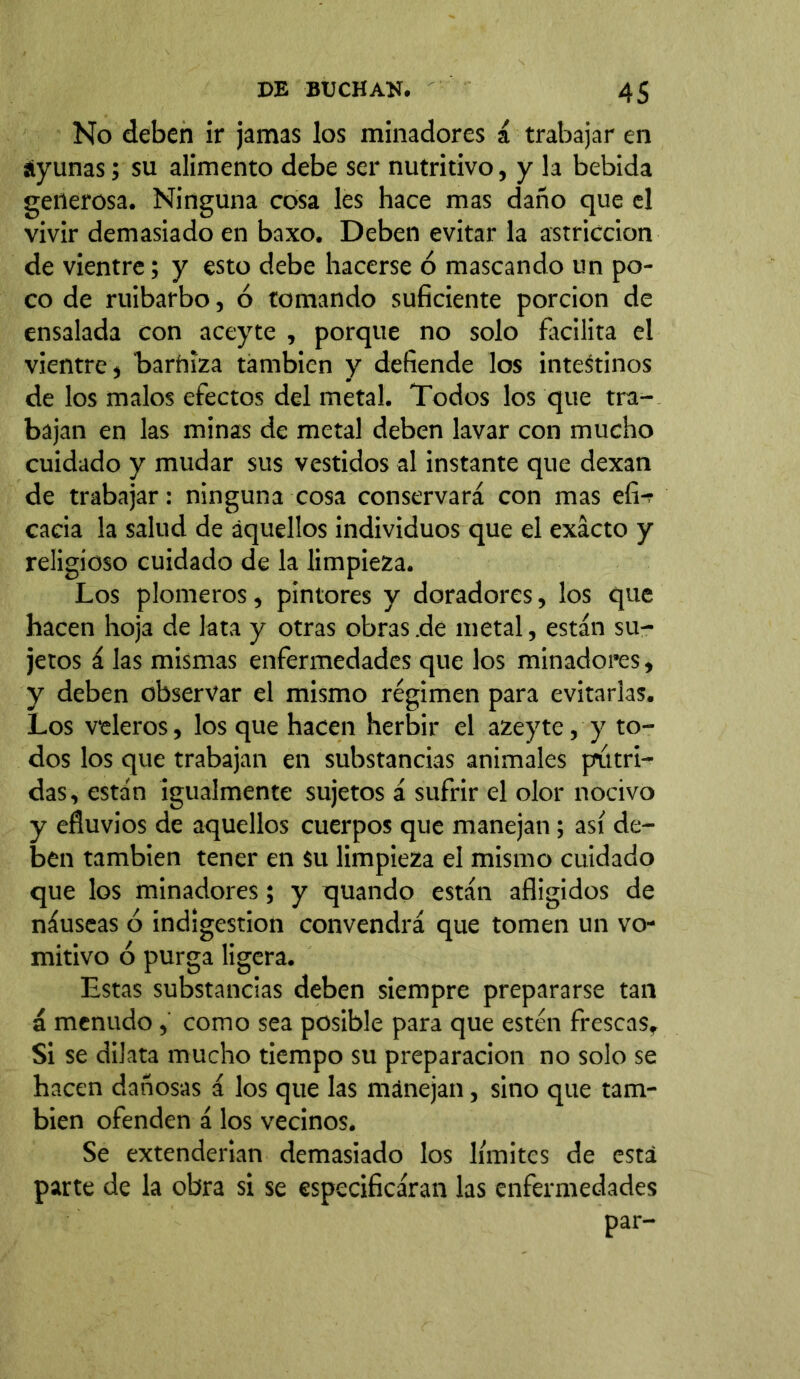 No deben ir jamas los minadores á trabajar en áyunas; su alimento debe ser nutritivo, y la bebida generosa. Ninguna cosa les hace mas daño que el vivir demasiado en baxo. Deben evitar la astricción de vientre; y esto debe hacerse ó mascando un po- co de ruibarbo, ó tomando suficiente porción de ensalada con aceyte , porque no solo facilita el vientre, 'barniza también y defiende los intestinos de los malos efectos del metal. Todos los que tra- bajan en las minas de metal deben lavar con mucho cuidado y mudar sus vestidos al instante que dexan de trabajar: ninguna cosa conservará con mas efi- cacia la salud de aquellos individuos que el exacto y religioso cuidado de la limpieza. Los plomeros, pintores y doradores, los que hacen hoja de lata y otras obras .de metal, están su- jetos á las mismas enfermedades que los minadores, y deben observar el mismo régimen para evitarlas. Los veleros, los que hacen herbir el azeyte, y to- dos los que trabajan en substancias animales pútri- das, están igualmente sujetos á sufrir el olor nocivo y efluvios de aquellos cuerpos que manejan; así de- ben también tener en su limpieza el mismo cuidado que los minadores; y quando están afligidos de náuseas ó indigestion convendrá que tomen un vo- mitivo ó purga ligera. Estas substancias deben siempre prepararse tan á menudo, como sea posible para que estén frescas. Si se dilata mucho tiempo su preparación no solo se hacen dañosas á los que las mánejan, sino que tam- bién ofenden á los vecinos. Se extenderían demasiado los límites de está parte de la obra si se especificáran las enfermedades par-