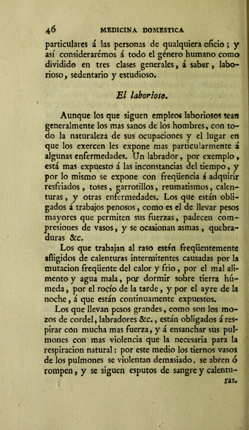 particulares á las personas de qualquiera oficio; y así consideraremos á todo el género humano como dividido en tres clases generales, á saber, labo- rioso , sedentario y estudioso. El laborioso. Aunque los que siguen empleos laboriosos sean generalmente los mas sanos de los hombres, con to- do la naturaleza de sus ocupaciones y el lugar en que los exercen les expone mas particularmente á algunas enfermedades. Un labrador, por exemplo, está mas expuesto! á las inconstancias del tiempo, y por lo mismo se expone con freqüencia á adquirir resfriados, toses, garrotillos, reumatismos, calen- turas , y otras enfermedades. Los que están obli- gados á trabajos penosos, como es el de llevar pesos mayores que permiten sus fuerzas, padecen com- presiones de vasos, y se ocasionan asmas , quebra- duras &c. Los que trabajan al raso están freqüentementc afligidos de calenturas intermitentes causadas por la mutación freqüente del calor y frió, por el mal ali- mento y agua mala, por dormir sobre tierra hú- meda , por el rocío de la tarde, y por el ayre de la noche, á que están continuamente expuestos. Los que llevan pesos grandes, como son los mo- zos de cordel, labradores &c., están obligados á res- pirar con mucha mas fuerza, y á ensanchar sus pul- mones con mas violencia que la necesaria para la respiración natural: por este medio los tiernos vasos de los pulmones se violentan demasiado, se abren ó rompen, y se siguen esputos de sangre y calentu- ras.
