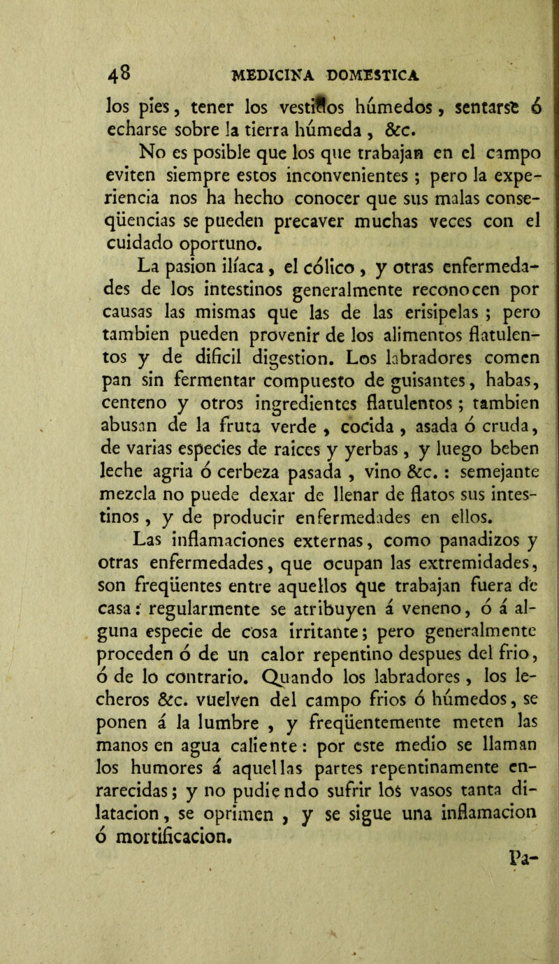 los píes, tener los vestidos húmedos, sentarse 6 \ echarse sobre !a tierra húmeda , &c. No es posible que los que trabajan en el campo eviten siempre estos inconvenientes; pero la expe- riencia nos ha hecho conocer que sus malas conse- qüencias se pueden precaver muchas veces con el cuidado oportuno. La pasión ilíaca, el cólico , y otras enfermeda- des de los intestinos generalmente reconocen por causas las mismas que las de las erisipelas ; pero también pueden provenir de los alimentos flatulen- tos y de difícil digestion. Los labradores comen pan sin fermentar compuesto de guisantes, habas, centeno y otros ingredientes flatulentos; también abusan de la fruta verde , cocida , asada ó cruda, de varias especies de raíces y yerbas , y luego beben leche agria ó cerbeza pasada , vino &c. : semejante mezcla no puede dexar de llenar de flatos sus intes- tinos , y de producir enfermedades en ellos. Las inflamaciones externas, como panadizos y otras enfermedades, que ocupan las extremidades, son freqüentes entre aquellos que trabajan fuera de casa: regularmente se atribuyen á veneno, ó i al- guna especie de cosa irritante; pero generalmente proceden ó de un calor repentino despues del frió, ó de lo contrario. Quando los labradores, los le- cheros &c. vuelven del campo frios ó húmedos, se ponen á la lumbre , y freqiientemente meten las manos en agua caliente: por este medio se llaman los humores & aquellas partes repentinamente en- rarecidas; y no pudiendo sufrir los vasos tanta di- latación , se oprimen , y se sigue una inflamación ó mortificación.