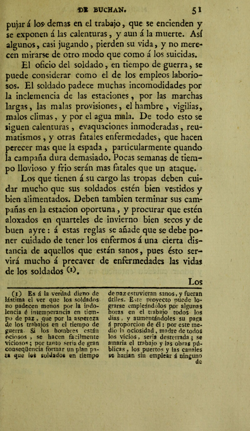 pujar á los- demas en el trabajo, que se encienden y se exponen á las calenturas, y aun á la muerte. Así algunos, casi jugando, pierden su vida, y no mere- cen mirarse de otro modo que como á los suicidas. El oficio del soldado, en tiempo de guerra, se puede considerar como el de los empleos laborio- sos. El soldado padece muchas incomodidades por la inclemencia de las estaciones ^ por las marchas largas, las malas provisiones, el hambre, vigilias, malos climas, y por el agua mala. De todo esto se siguen calenturas, evaquaciones inmoderadas, reu- matismos , y otras fatales enfermedades, que hacen perecer mas que la espada , particularmente quando la campaña dura demasiado. Pocas semanas de tiem- po llovioso y frió serán mas fatales que un ataque. Los que tienen á su cargo las tropas deben cui- dar mucho que sus soldados estén bien vestidos y bien alimentados. Deben también terminar sus cam- pañas en la estación oportuna, y procurar que estén aloxados en quarteles de invierno bien secos y de buen ayre : á estas reglas se añade que se debe po- ner cuidado de tener los enfermos á una cierta dis- tancia de aquellos que están sanos, pues ésto ser- virá mucho á precaver de enfermedades las vidas de los soldados (O, los (O Es á la verdad dieno de de paz estuvieran sanos, y fueran lástima el ver que los soldados útiles. Este provecto puede lo- no padecen menos por la indo- erarse empleándolos por algunas lencia é intemperancia en tiem- ñoras en el trabajo todos los po de paz , .que por la aspereza dias, y aumentándoles su paga de los trabajos en el tiempo de á proporción de él: por este me- guerra. Si los hombres están dio la ociosidad, madre de todos ociosos , se hacen fácilmente los vicios, seria desterrada; se viciosos; por tanto seria de gran amaría el trabajo y las obras pü- conseqilencia formar un plan pa- blicas, los puertos y las canales ía que los soldados en tiempo se haiian sin emplear i ninguno