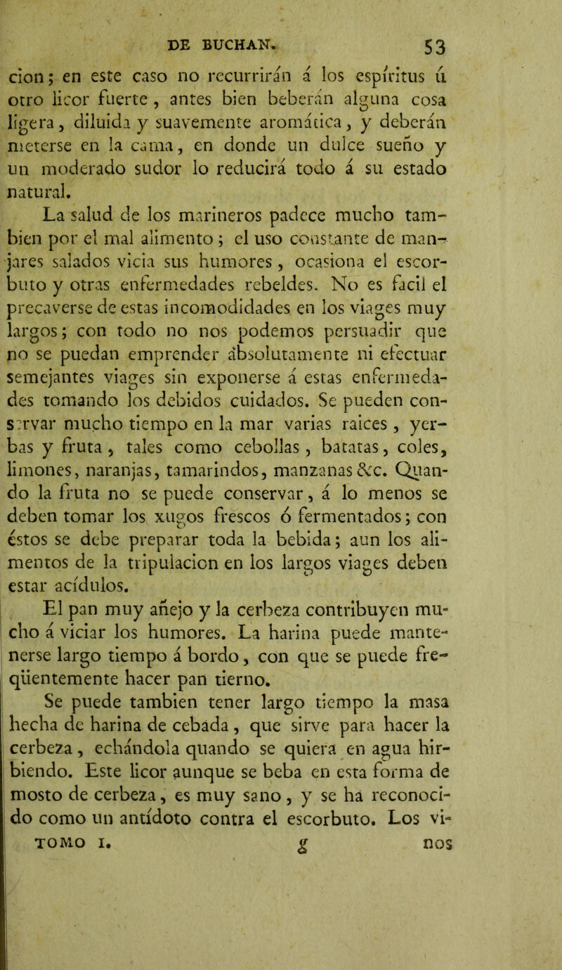 cion; en este caso no recurrirán á los espíritus u otro licor fuerte , antes bien beberán alguna cosa ligera, diluida y suavemente aromática, y deberán meterse en la cama, en donde un dulce sueño y un moderado sudor lo reducirá todo á su estado natural. La salud de los marineros padece mucho tam- bién por el mal alimento ; el uso constante de man- jares salados vicia sus humores, ocasiona el escor- buto y otras enfermedades rebeldes. No es fácil el precaverse de estas incomodidades en ios viages muy largos; con todo no nos podemos persuadir que no se puedan emprender absolutamente ni efectuar semejantes viages sin exponerse á estas enfermeda- des tomando los debidos cuidados. Se pueden con- s?rvar mucho tiempo en la mar varias raíces , yer- bas y fruta , tales como cebollas, batatas, coles, limones, naranjas, tamarindos, manzanas&c. Quati- do la fruta no se puede conservar, á lo menos se deben tomar los xugos frescos ó fermentados; con éstos se debe preparar toda la bebida; aun los ali- mentos de la tripulación en los largos viages deben estar acídulos. El pan muy añejo y la cerbeza contribuyen mu- cho á viciar los humores. La harina puede mante- nerse largo tiempo á bordo, con que se puede fre- qüentemente hacer pan tierno. Se puede también tener largo tiempo la masa hecha de harina de cebada , que sirve para hacer la cerbeza, echándola quando se quiera en agua hir- biendo. Este licor aunque se beba en esta forma de mosto de cerbeza, es muy sano , y se há reconoci- do como un antídoto contra el escorbuto. Los vi- tomo i. g nos
