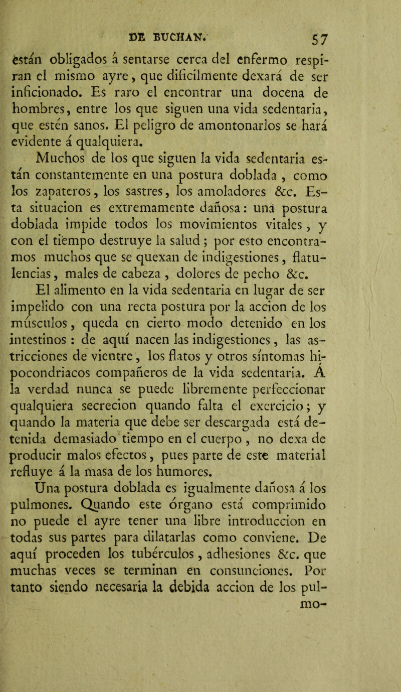 están obligados á sentarse cerca del enfermo respi- ran el mismo ayre, que difícilmente dexará de ser inficionado. Es raro el encontrar una docena de hombres, entre los que siguen una vida sedentaria, que estén sanos. El peligro de amontonarlos se hará evidente á qualquiera. Muchos de los que siguen la vida sedentaria es- tán constantemente en una postura doblada , como los zapateros, los sastres, los amoladores &c. Es- ta situación es extremamente dañosa: una postura doblada impide todos los movimientos vitales, y con el tiempo destruye la salud; por esto encontra- mos muchos que se quexan de indigestiones, flatu- lencias, males de cabeza , dolores de pecho &c. El alimento en la vida sedentaria en lugar de ser impelido con una recta postura por la acción de los músculos, queda en cierto modo detenido en los intestinos : de aquí nacen las indigestiones, las as- tricciones de vientre, los flatos y otros síntomas hi- pocondriacos compañeros de la vida sedentaria. A la verdad nunca se puede libremente perfeccionar qualquiera secreción quando falta el excrcicio; y quando la materia que debe ser descargada está de- tenida demasiado tiempo en el cuerpo , no dexa de producir malos efectos, pues parte de este material refluye á la masa de los humores. Úna postura doblada es igualmente dañosa á los pulmones. Quando este órgano está, comprimido no puede el ayre tener una libre introducción en todas sus partes para dilatarlas como conviene. De aquí proceden los tubérculos, adhesiones &c. que muchas veces se terminan en consunciones. Por tanto siendo necesaria la debida acción de los pul- mo-