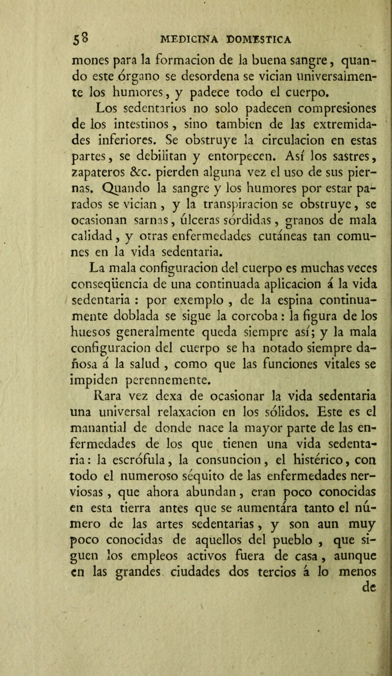 mones para la formación de la buena sangre, quan- do este órgano se desordena se vician umversalmen- te los humores, y padece todo el cuerpo. Los sedentarios no solo padecen compresiones de los intestinos, sino también de las extremida- des inferiores. Se obstruye la circulación en estas partes, se debilitan y entorpecen. Así los sastres, zapateros &c. pierden alguna vez el uso de sus pier- nas. Quando la sangre y los humores por estar pa- rados se vician , y la transpiración se obstruye, se ocasionan sarnas, úlceras sórdidas, granos de mala calidad, y otras enfermedades cutáneas tan comu- nes en la vida sedentaria. La mala configuración del cuerpo es muchas veces conseqiiencia de una continuada aplicación á la vida / sedentaria : por exemplo , de la espina continua- mente doblada se sigue la corcoba: la figura de los huesos generalmente queda siempre así; y la mala configuración del cuerpo se ha notado siempre da- ñosa á la salud , como que las funciones vitales se impiden perennemente. Rara vez dexa de ocasionar la vida sedentaria una universal relaxacion en los sólidos. Este es el manantial de donde nace la mayor parte de las en- fermedades de los que tienen una vida sedenta- ria : la escrófula, la consunción, el histérico, con todo el numeroso séquito de las enfermedades ner- viosas , que ahora abundan, eran poco conocidas en esta tierra antes que se aumentara tanto el nú- mero de las artes sedentarias, y son aun muy poco conocidas de aquellos del pueblo , que si- guen los empleos activos fuera de casa , aunque en las grandes ciudades dos tercios á lo menos