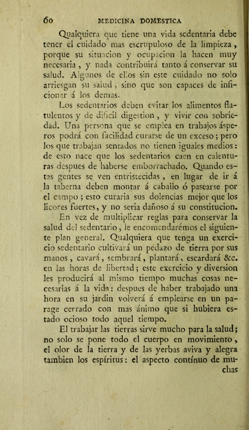 Cualquiera que tiene una vida sedentaria debe tener el cuidado mas escrupuloso de la limpieza, porque su situación y ocupación la hacen muy necesaria , y nada contribuirá tanto á conservar su salud. Algunos de ellos sin este cuidado no solo arriesgan su salud , sino que son capaces de infi- cionar á los demas. Los sedentarios deben evitar los alimentos fía— tulentos y de difícil digestion , y vivir con sobrie- dad. Una persona que se emplea en trabajos áspe- ros podrá con facilidad curarse de un exceso; pero los que trabajan sentados no tienen iguales medios: de esto nace que los sedentarios caen en calentu- ras después de haberse emborrachado. Qiiando es- tas gentes se ven entristecidas , en lugar de ir á la taberna deben montar á caballo ó pasearse por el campo ; esto curaría sus dolencias mejor que los licores fuertes, y no sería dañoso á su constitución. En vez de multiplicar reglas para conservar la salud del sedentario, le encomendaremos el siguien- te plan general. Qualquiera que tenga un exercí- cio sedentario cultivará un pedazo de tierra por sus manos, cavará , sembrará , plantará , escardará &c. en las horas de libertad; este exercicio y diversion les producirá al mismo tiempo muchas cosas ne- cesarias á la vida: después de haber trabajado una hora en su jardín volverá á emplearse en un pa- rage cerrado con mas ánimo que si hubiera es- tado ocioso todo aquel tiempo. El trabajar las tierras sirve mucho para la salud; no solo se pone todo el cuerpo en movimiento, el olor de la tierra y de las yerbas aviva y alegra también los espíritus: el aspecto continuo de mu- chas