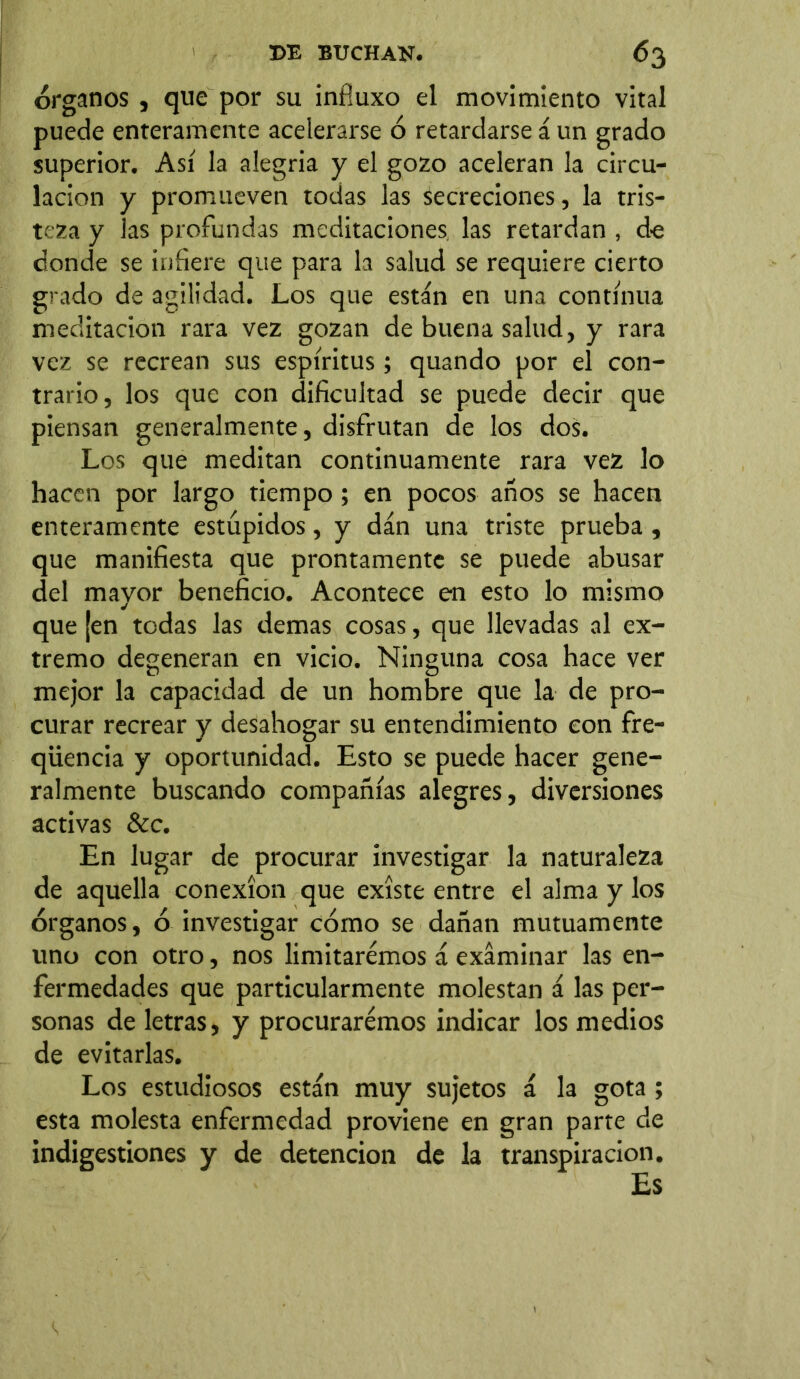 órganos , que por su infíuxo el movimiento vital puede enteramente acelerarse ó retardarse á un grado superior. Así la alegria y el gozo aceleran la circu- lación y promueven todas las secreciones, la tris- teza y las profundas meditaciones las retardan , de donde se infiere que para la salud se requiere cierto grado de agilidad. Los que están en una continua meditación rara vez gozan de buena salud, y rara vez se recrean sus espíritus; quando por el con- trario, los que con dificultad se puede decir que piensan generalmente, disfrutan de los dos. Los que meditan continuamente rara vez lo hacen por largo tiempo; en pocos años se hacen enteramente estúpidos, y dan una triste prueba, que manifiesta que prontamente se puede abusar del mayor beneficio. Acontece en esto lo mismo que [en tedas las demas cosas, que llevadas al ex- tremo degeneran en vicio. Ninguna cosa hace ver mejor la capacidad de un hombre que la de pro- curar recrear y desahogar su entendimiento con fre- qüencia y oportunidad. Esto se puede hacer gene- ralmente buscando compañías alegres, diversiones activas &c. En lugar de procurar investigar la naturaleza de aquella conexión que existe entre el alma y los órganos, ó investigar cómo se dañan mutuamente uno con otro, nos limitaremos á examinar las en- fermedades que particularmente molestan á las per- sonas de letras, y procuraremos indicar los medios de evitarlas. Los estudiosos están muy sujetos á la gota; esta molesta enfermedad proviene en gran parte de indigestiones y de detención de la transpiración. Es