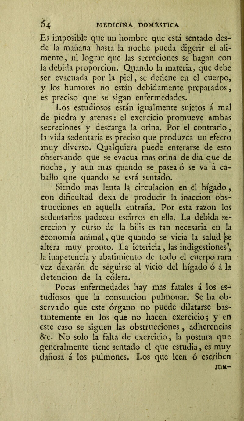 Es imposible que un hombre que está sentado des- de la mañana hasta la noche pueda digerir el ali- mento, ni lograr que las secreciones se hagan con la debida proporción. Quando la materia, que debe ser evacuada por la piel, se detiene en el cuerpo, y los humores no están debidamente preparados, es preciso que se sigan enfermedades. Los estudiosos están igualmente sujetos á mal de piedra y arenas: el exercicio promueve ambas secreciones y descarga la orina. Por el contrario, la vida sedentaria es preciso que produzca un efecto muy diverso. Qualquiera puede enterarse de esto observando que se evacúa mas orina de dia que de noche, y aun mas quando se pasea ó se va á ca- ballo que quando se está sentado. Siendo mas lenta la circulación en el hígado, con dificultad dexa de producir la inacción obs- trucciones en aquella entraña. Por esta razón los sedentarios padecen escirros en ella. La debida se- creción y curso de la bilis es tan necesaria en la economía animal, que quando se vicia la salud ¡se altera muy pronto. La ictericia, las indigestiones1, la inapetencia y abatimiento de todo el cuerpo rara vez dexarán de seguirse al vicio del hígado ó á la detención de la cólera. Pocas enfermedades hay mas fatales á los es- tudiosos que la consunción pulmonar. Se ha ob- servado que este órgano no puede dilatarse bas- tantemente en los que no hacen exercicio; y en este caso se siguen las obstrucciones, adherencias &c. No solo la falta de exercicio, la postura que generalmente tiene sentado el que estudia, es muy dañosa á los pulmones. Los que leen ó escriben