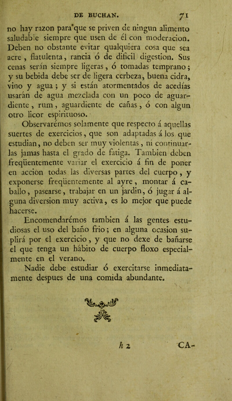 no hay razón para'que se priven de ningún alimento saludable siempre que usen de él con moderación. Deben no obstante evitar qualquiera cosa que sea acre , fiatulenta, rancia ó de difícil digestion. Sus cenas serán siempre ligeras, ó tomadas temprano; y su bebida debe ser de ligera cerbeza, buena cidra, vino y agua ; y si están atormentados de acedías usarán de agua mezclada con un poco de aguar- diente , rum, aguardiente de cañas, ó con algún otro licor espirituoso. Observaremos solamente que respecto á aquellas suertes de exercicios, que son adaptadas á los que estudian, no deben ser muy violentas, ni continuar- las jamas hasta el grado de fatiga. También deben freqüentemente variar el exercicio á fin de poner en acción todas las diversas partes del cuerpo, y exponerse freqüentemente al ayre, montar á ca- ballo , pasearse, trabajar en un jardin, 6 jugar á al- guna diversion muy activa, es lo mejor que puede hacerse. Encomendaremos también á las gentes estu- diosas el uso del baño frió; en alguna ocasión su- plirá por el exercicio, y que no dexe de bañarse el que tenga un hábito de cuerpo floxo especial- mente en el verano. Nadie debe estudiar ó exercitarse inmediata- mente después de una comida abundante. h 2 CA-