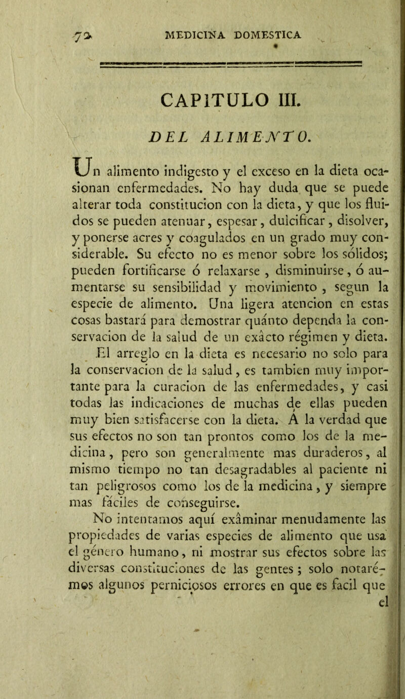 7» CAPITULO III. DEL ALIMENTO. Un alimento indigesto y el exceso en la dieta oca- sionan enfermedades. No hay duda que se puede alterar toda constitución con la dieta, y que los flui- dos se pueden atenuar, espesar, dulcificar, disolver, y ponerse acres y coagulados en un grado muy con- siderable. Su efecto no es menor sobre los sólidos; pueden fortificarse ó relaxarse , disminuirse, ó au- mentarse su sensibilidad y movimiento , según la especie de alimento. Una ligera atención en estas cosas bastará para demostrar quánto dependa la con- servación de la salud de un exacto régimen y dieta. El arreglo en la dieta es necesario no solo para la conservación de la salud, es también muy impor- tante para la curación de las enfermedades, y casi todas las indicaciones de muchas de ellas pueden muy bien satisfacerse con la dieta. A la verdad que sus efectos no son tan prontos como los de la me- dicina , pero son generalmente mas duraderos, al mismo tiempo no tan desagradables al paciente ni tan peligrosos como ios de la medicina, y siempre mas fáciles de conseguirse. No intentarnos aquí examinar menudamente las propiedades de varias especies de alimento que usa el género humano, ni mostrar sus efectos sobre las diversas constituciones de las gentes ; solo notaré^ mos algunos perniciosos errores en que es fácil que el