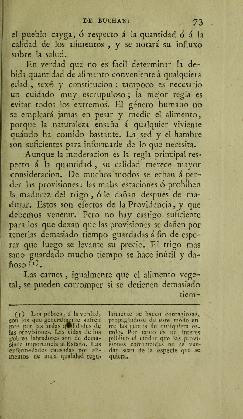 el pueblo cay ga, ó respecto á la quantidad ó á la calidad de los alimentos , y se notará su influxo sobre la salud. En verdad que no es fácil determinar la de- bida quantidad de alimento conveniente á qualquiera edad ,, sexo y constitución ; tampoco es necesario un cuidado muy escrupuloso ; la mejor regla es evitar todos los extremos. El género humano no se empleará jamas en pesar y medir el alimento, porque la naturaleza ensena á qualquier viviente quándo ha comido bastante. La sed y el hambre son suficientes para informarle de lo que necesita. Aunque la moderación es la regía principal res- pecto á la quantidad , su calidad merece mayor consideración. De muchos modos se echan á per- der las provisiones: las malas estaciones ó prohíben la madurez del trigo , ó le dañan después de ma- durar. Estos son efectos de la Providencia, y que debemos venerar. Pero no hay castigo suficiente para los que dexan que las provisiones se dañen por tenerlas demasiado tiempo guardadas á fin de espe- rar que luego se levante su precio. El trigo mas sano guardado mucho tiempo se hace inútil y da- ñoso Las carnes , igualmente que el alimento vege- tal, se pueden corromper si se detienen demasiado tiem- (i) Los pobres , ú la verdad, son los que generalmente sufren mas por las malas q#lidades de las provisiones. Las vidas de los p’obves labradores son de dema- siada importancia al Estado. Las enfermedades causadas por ali- mentos de mala qualidad regu- larmente se hacen contagiosas, propagándose de este modo en- tre las gentes de qualquiera es- tado. Por tanto es un ínteres público el cuidar que las provi- siones corrompidas no se ven- dan sean de la especie que se quiera.