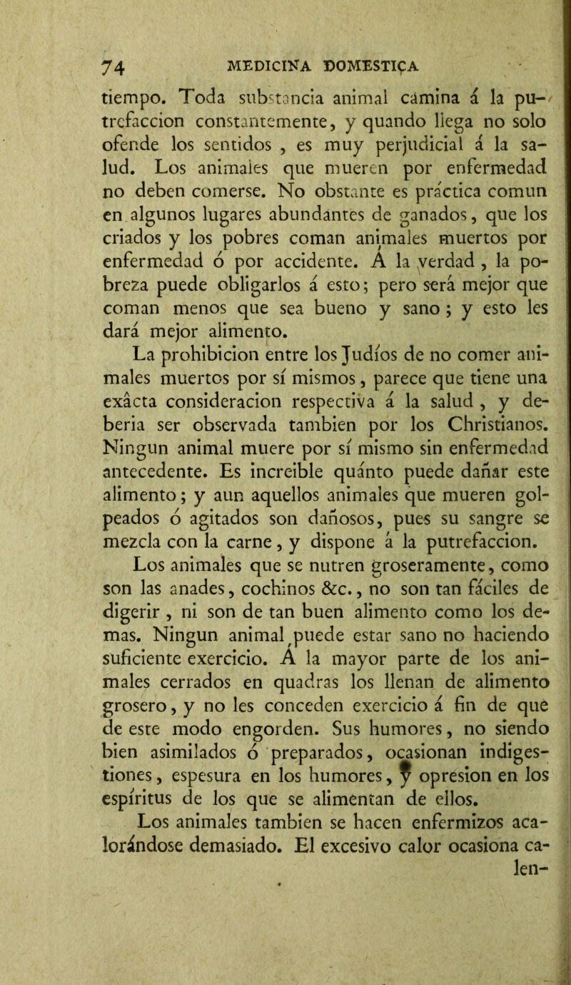 tiempo. Toda substancia animal camina á la pu- trefacción constantemente, y quando llega no solo ofende los sentidos , es muy perjudicial á la sa- lud. Los animales que mueren por enfermedad no deben comerse. No obstante es practica común en algunos lugares abundantes de ganados, que los criados y los pobres coman animales muertos por enfermedad ó por accidente. A la yerdad , la po- breza puede obligarlos á esto; pero será mejor que coman menos que sea bueno y sano ; y esto les dará mejor alimento. La prohibición entre los Judíos de no comer ani- males muertos por sí mismos, parece que tiene una exacta consideración respectiva á la salud , y de- berla ser observada también por los Christianos. ! Ningún animal muere por sí mismo sin enfermedad antecedente. Es increible quánto puede dañar este alimento; y aun aquellos animales que mueren gol- peados ó agitados son dañosos, pues su sangre se mezcla con la carne, y dispone á la putrefacción. Los animales que se nutren groseramente, como son las anades, cochinos &c., no son tan fáciles de digerir , ni son de tan buen alimento como los de- mas. Ningún animal ^puede estar sano no haciendo suficiente exercicio. A la mayor parte de los ani- males cerrados en quadras los llenan de alimento grosero, y no les conceden exercicio á fin de qué de este modo engorden. Sus humores, no siendo bien asimilados ó preparados, ocasionan indiges- tiones , espesura en los humores, ^ opresión en los espíritus de los que se alimentan de ellos. Los animales también se hacen enfermizos aca- lorándose demasiado. El excesivo calor ocasiona ca- len-