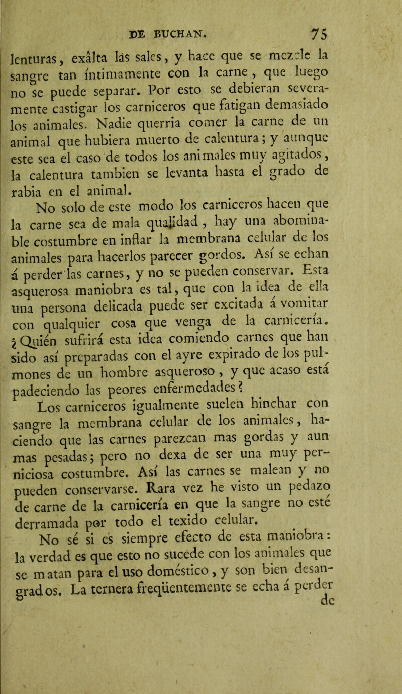 lenturas, exalta las sales, y hace que se mezcle la sangre tan íntimamente con la carne , que luego no se puede separar. Por esto se debieran severa- mente castigar los carniceros que fatigan demasiado los animales. Nadie querría comer la carne de un animal que hubiera muerto de calentura; y aunque este sea el caso de todos los animales muy agitados, la calentura también se levanta hasta el grado de rabia en el animal. No solo de este modo los carniceros hacen que la carne sea de mala quatfdad , hay una abomina- ble costumbre en inflar la membrana celular de los animales para hacerlos parecer gordos. Asi se echan á perder las carnes, y no se pueden conservar. Esta asquerosa maniobra es tal, que con la idea de ella una persona delicada puede ser excitada a vomitar con qualquier cosa que venga de la carnicería. z Quién sufrirá esta idea comiendo carnes que han sido así preparadas con el ayre expirado de los pul- mones de un hombre asqueroso , y que acaso esta padeciendo las peores enfermedades ? Los carniceros igualmente suelen hinchar con sano-re la membrana celular de los animales, ha- ciendo que las carnes parezcan mas gordas y aun mas pesadas; pero no dexa de ser una muy per- niciosa costumbre. Asi las carnes se malean y no pueden conservarse. Rara vez he visto un pedazo de carne de la carnicería en que la sangre no esté derramada por todo el texido celular. No sé si es siempre efecto de esta maniobra: la verdad es que esto no sucede con los animales que se matan para el uso doméstico, y son bien desan- grados. La ternera freqüentemente se echa á perder