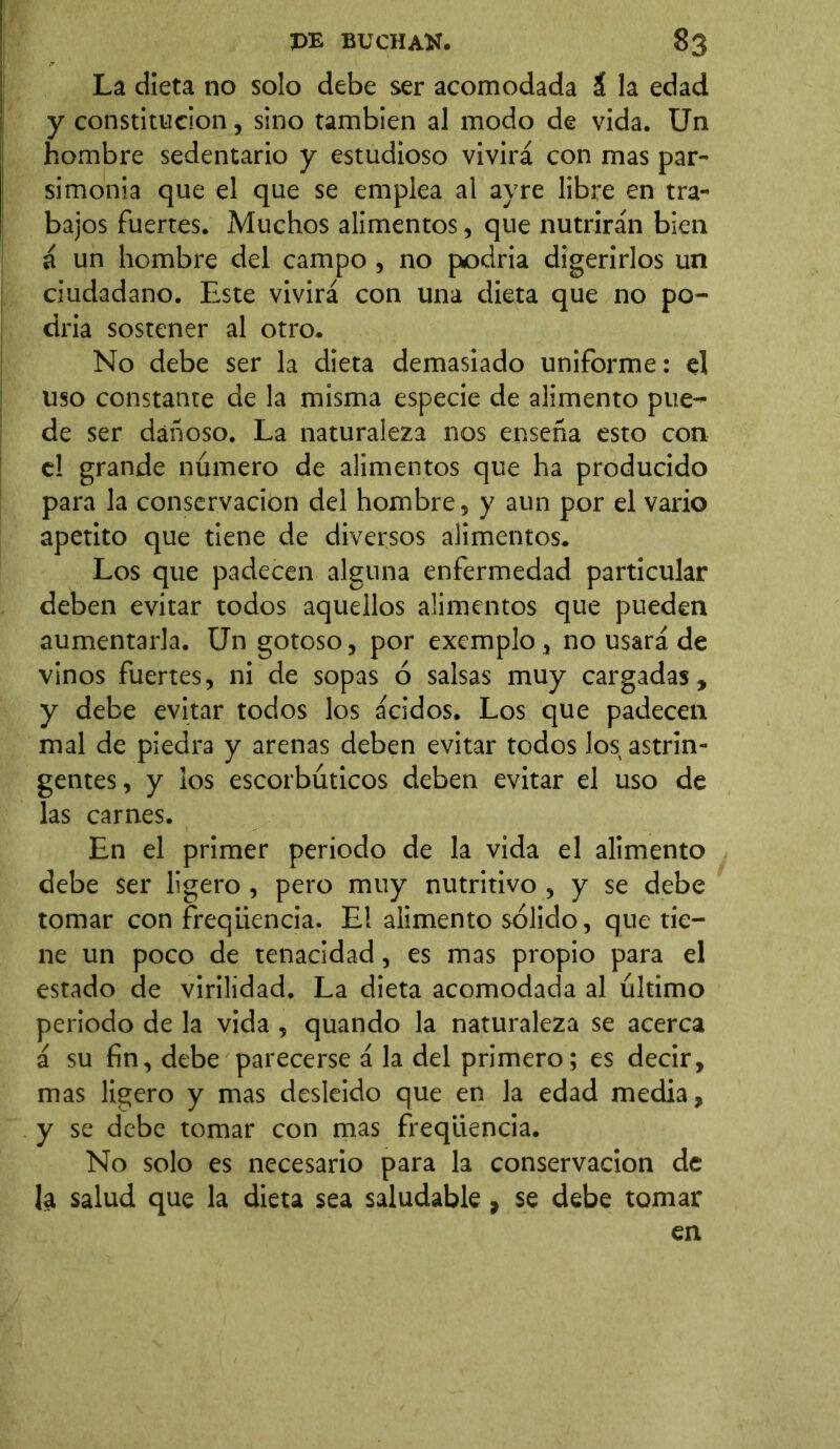 La dieta no solo debe ser acomodada & la edad y constitución, sino también al modo de vida. Un hombre sedentario y estudioso vivirá con mas par- simonia que el que se emplea al ayre libre en tra- bajos fuertes. Muchos alimentos, que nutrirán bien á un hombre del campo , no podría digerirlos un ciudadano. Este vivirá con una dieta que no po- dria sostener al otro. No debe ser la dieta demasiado uniforme: el uso constante de la misma especie de alimento pue- de ser dañoso. La naturaleza nos enseña esto con el grande número de alimentos que ha producido para la conservación del hombre, y aun por el vario apetito que tiene de diversos alimentos. Los que padecen alguna enfermedad particular deben evitar todos aquellos alimentos que pueden aumentarla. Un gotoso, por excmplo, no usará de vinos fuertes, ni de sopas ó salsas muy cargadas, y debe evitar todos los ácidos. Los que padecen mal de piedra y arenas deben evitar todos los astrin- gentes, y ios escorbúticos deben evitar el uso de las carnes. En el primer periodo de la vida el alimento debe ser ligero , pero muy nutritivo , y se debe tomar con freqliencia. E! alimento sólido, que tie- ne un poco de tenacidad, es mas propio para el estado de virilidad. La dieta acomodada al último periodo de la vida , quando la naturaleza se acerca á su fin, debe parecerse á la del primero; es decir, mas ligero y mas desleído que en la edad media, y se debe tomar con mas freqliencia. No solo es necesario para la conservación de la salud que la dieta sea saludable , se debe tomar en